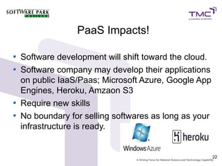 PaaS Impacts!

Software development will shift toward the cloud.
Software company may develop their applications
on public IaaS/Paas; Microsoft Azure, Google App
Engines, Heroku, Amzaon S3
Require new skills
No boundary for selling softwares as long as your
infrastructure is ready.


                                                    22
 