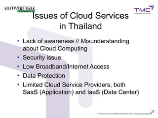 Issues of Cloud Services
          in Thailand
Lack of awareness // Misunderstanding
about Cloud Computing
Security issue
Low Broadband/Internet Access
Data Protection
Limited Cloud Service Providers; both
SaaS (Application) and IaaS (Data Center)


                                            27
 