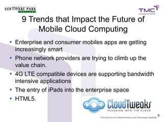 9 Trends that Impact the Future of
       Mobile Cloud Computing
Enterprise and consumer mobiles apps are getting
increasingly smart
Phone network providers are trying to climb up the
value chain.
4G LTE compatible devices are supporting bandwidth
intensive applications
The entry of iPads into the enterprise space
HTML5.

                                                     8
 