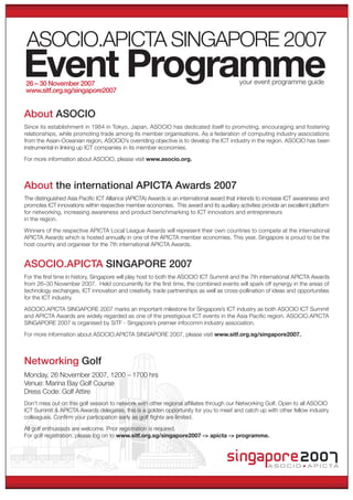 ASOCIO.APICTA SINGAPORE 2007
Event Programme                                                                            your event programme guide
26 – 30 November 2007
www.sitf.org.sg/singapore2007


About ASOCIO
Since its establishment in 1984 in Tokyo, Japan, ASOCIO has dedicated itself to promoting, encouraging and fostering
relationships, while promoting trade among its member organisations. As a federation of computing industry associations
from the Asian-Oceanian region, ASOCIO’s overriding objective is to develop the ICT industry in the region. ASOCIO has been
instrumental in linking up ICT companies in its member economies.
For more information about ASOCIO, please visit www.asocio.org.



About the international APICTA Awards 2007
The distinguished Asia Paciﬁc ICT Alliance (APICTA) Awards is an international award that intends to increase ICT awareness and
promotes ICT innovations within respective member economies. This award and its auxiliary activities provide an excellent platform
for networking, increasing awareness and product benchmarking to ICT innovators and entrepreneurs
in the region.

Winners of the respective APICTA Local League Awards will represent their own countries to compete at the international
APICTA Awards which is hosted annually in one of the APICTA member economies. This year, Singapore is proud to be the
host country and organiser for the 7th international APICTA Awards.


ASOCIO.APICTA SINGAPORE 2007
For the ﬁrst time in history, Singapore will play host to both the ASOCIO ICT Summit and the 7th international APICTA Awards
from 26–30 November 2007. Held concurrently for the ﬁrst time, the combined events will spark off synergy in the areas of
technology exchanges, ICT innovation and creativity, trade partnerships as well as cross-pollination of ideas and opportunities
for the ICT industry.

ASOCIO.APICTA SINGAPORE 2007 marks an important milestone for Singapore’s ICT industry as both ASOCIO ICT Summit
and APICTA Awards are widely regarded as one of the prestigious ICT events in the Asia Paciﬁc region. ASOCIO.APICTA
SINGAPORE 2007 is organised by SiTF - Singapore’s premier infocomm industry association.

For more information about ASOCIO.APICTA SINGAPORE 2007, please visit www.sitf.org.sg/singapore2007.



Networking Golf
Monday, 26 November 2007, 1200 – 1700 hrs
Venue: Marina Bay Golf Course
Dress Code: Golf Attire
Don’t miss out on this golf session to network with other regional afﬁliates through our Networking Golf. Open to all ASOCIO
ICT Summit & APICTA Awards delegates, this is a golden opportunity for you to meet and catch up with other fellow industry
colleagues. Conﬁrm your participation early as golf ﬂights are limited.

All golf enthusiasts are welcome. Prior registration is required.
For golf registration, please log on to www.sitf.org.sg/singapore2007 -> apicta -> programme.




                                                                                                       ASOCIO           A P I C TA