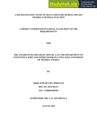 1
A SOCIOLINGUISTIC STUDY OF JEGA’S SPEECHES DURING THE 2015
NIGERIA’S GENERAL ELECTION
A PROJECT SUBMITTED IN PARTIAL FULFILMENT OF THE
REQUIREMENTS
FOR
THE AWARD OF BACHELOR OF ARTS (B. A.) IN THE DEPARTMENT OF
LINGUISTICS, IGBO AND OTHER NIGERIAN LANGUAGES, UNIVERSITY
OF NIGERIA, NSUKKA
BY
ABOH, SOPURUCHI CHRISTIAN
REG NO: 2012/181313
(Tel: +2348066268518)
SUPERVISOR: MR. N. O. AHAMEFULA
AUGUST 2016
 