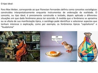 O tipo ideal: Para Max Weber, corresponde ao que Florestan Fernandes definiu como conceitos sociológicos construídos interpretativamente enquanto instrumentos de ordenação da realidade. O conceito, ou tipo ideal, é previamente construído e testado, depois aplicado a diferentes situações em que dado fenômeno possa ter ocorrido. À medida que o fenômeno se aproxima ou se afasta de sua manifestação típica, o sociólogo pode identificar e selecionar aspectos que tenham interesse à explicação, como por exemplo, os fenômenos típicos “capitalismo” e “feudalismo” 