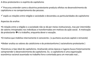 A ética protestante e o espírito do capitalismo Procurou entender como a doutrina protestante produziu efeitos no desenvolvimento do capitalismo e no comportamento das pessoas. expôs as relações entre religião e sociedade e desvendou as particularidades do capitalismo Aspectos da analise: A relação entre a religião e a sociedade não se dá por meios institucionais, mas por intermédio de valores introjetados nos indivíduos e transformados em motivos da ação social.  A motivação do protestante    é o trabalho, enquanto dever e vocação. O motivo que mobiliza internamente é consciente. ( o puritano acumula capital e reinveste) Weber analisa os valores do catolicismo e do protestantismo ( racionalismo protestante ) Construiu o tipo ideal de capitalismo. Analisando várias épocas e lugares busca historicamente compreender o desenvolvimento do capitalismo. Ex.: o capitalismo é uma organização econômica racional assentada no trabalho livre e orientada para um mercado real...  