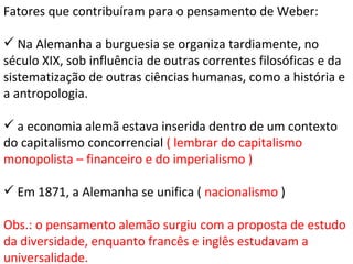 Fatores que contribuíram para o pensamento de Weber: Na Alemanha a burguesia se organiza tardiamente, no século XIX, sob influência de outras correntes filosóficas e da sistematização de outras ciências humanas, como a história e a antropologia. a economia alemã estava inserida dentro de um contexto do capitalismo concorrencial  ( lembrar do capitalismo monopolista – financeiro e do imperialismo ) Em 1871, a Alemanha se unifica (  nacionalismo  ) Obs.: o pensamento alemão surgiu com a proposta de estudo da diversidade, enquanto francês e inglês estudavam a universalidade. 
