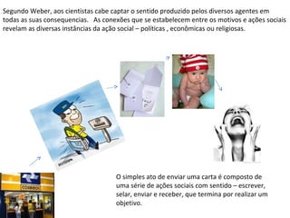 Segundo Weber, aos cientistas cabe captar o sentido produzido pelos diversos agentes em todas as suas consequencias.  As conexões que se estabelecem entre os motivos e ações sociais revelam as diversas instâncias da ação social – políticas , econômicas ou religiosas. O simples ato de enviar uma carta é composto de uma série de ações sociais com sentido – escrever, selar, enviar e receber, que termina por realizar um objetivo. 