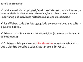 Tarefa do cientista: rejeita a maioria das proposições do positivismo ( o evolucionismo, a exterioridade do cientista social em relação ao objeto de estudo e a importância dos indivíduos históricos na análise da sociedade ) Para Weber,  todo cientista age guiado por seus motivos, sua cultura e suas tradições... Existe a parcialidade na análise sociológicas ( como toda a forma de conhecimento); Os fatos sociais, para Weber,  não são coisas , mas acontecimentos que o cientista percebe e cujas causas procura desvendar. 
