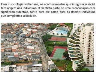 Para a sociologia weberiana, os acontecimentos que integram o social tem origem nos indivíduos. O cientista parte de uma preocupação com significado subjetivo, tanto para ele como para os demais indivíduos que compõem a sociedade. 