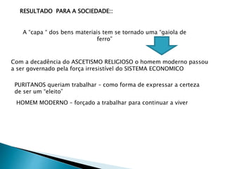 RESULTADO PARA A SOCIEDADE::
A “capa “ dos bens materiais tem se tornado uma “gaiola de
ferro”
Com a decadência do ASCETISMO RELIGIOSO o homem moderno passou
a ser governado pela força irresistível do SISTEMA ECONOMICO
PURITANOS queriam trabalhar – como forma de expressar a certeza
de ser um “eleito”
HOMEM MODERNO – forçado a trabalhar para continuar a viver
 