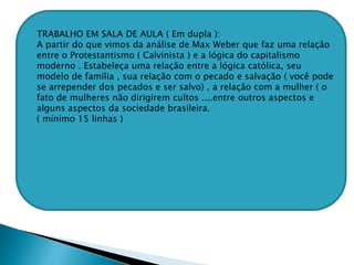 TRABALHO EM SALA DE AULA ( Em dupla ):
A partir do que vimos da análise de Max Weber que faz uma relação
entre o Protestantismo ( Calvinista ) e a lógica do capitalismo
moderno . Estabeleça uma relação entre a lógica católica, seu
modelo de família , sua relação com o pecado e salvação ( você pode
se arrepender dos pecados e ser salvo) , a relação com a mulher ( o
fato de mulheres não dirigirem cultos ....entre outros aspectos e
alguns aspectos da sociedade brasileira.
( mínimo 15 linhas )
 