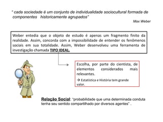 “ cada sociedade é um conjunto de individualidade sociocultural formada de
 componentes historicamente agrupados”
                                                                           Max Weber



Weber entedia que o objeto de estudo é apenas um fragmento finito da
realidade. Assim, concorda com a impossibilidade de entender os fenômenos
sociais em sua totalidade. Assim, Weber desenvolveu uma ferramenta de
investigação chamada TIPO IDEAL.


                                     Escolha, por parte do cientista, de
                                     elementos     considerados     mais
                                     relevantes.
                                      Estatística e História tem grande
                                     valor.



                Relação Social: “probabilidade que uma determinada conduta
                tenha seu sentido compartilhado por diversos agentes” .
 