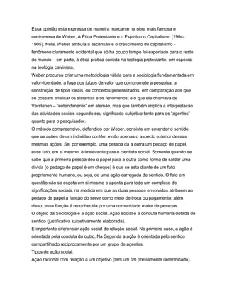 Essa opinião esta expressa de maneira marcante na obra mais famosa e
controversa de Weber, A Ética Protestante e o Espírito do Capitalismo (1904-
1905). Nela, Weber atribuía a ascensão e o crescimento do capitalismo -
fenômeno claramente ocidental que só há pouco tempo foi exportado para o resto
do mundo – em parte, à ética prática contida na teologia protestante, em especial
na teologia calvinista.
Weber procurou criar uma metodologia válida para a sociologia fundamentada em
valor-liberdade, a fuga dos juízos de valor que compromete a pesquisa; a
construção de tipos ideais, ou conceitos generalizados, em comparação aos que
se possam analisar os sistemas e os fenômenos; e o que ele chamava de
Verstehen – “entendimento” em alemão, mas que também implica a interpretação
das atividades sociais segundo seu significado subjetivo tanto para os “agentes”
quanto para o pesquisador.
O método compreensivo, defendido por Weber, consiste em entender o sentido
que as ações de um indivíduo contêm e não apenas o aspecto exterior dessas
mesmas ações. Se, por exemplo, uma pessoa dá a outra um pedaço de papel,
esse fato, em si mesmo, é irrelevante para o cientista social. Somente quando se
sabe que a primeira pessoa deu o papel para a outra como forma de saldar uma
dívida (o pedaço de papel é um cheque) é que se está diante de um fato
propriamente humano, ou seja, de uma ação carregada de sentido. O fato em
questão não se esgota em si mesmo e aponta para todo um complexo de
significações sociais, na medida em que as duas pessoas envolvidas atribuem ao
pedaço de papel a função do servir como meio de troca ou pagamento; além
disso, essa função é reconhecida por uma comunidade maior de pessoas.
O objeto da Sociologia é a ação social. Ação social é a conduta humana dotada de
sentido (justificativa subjetivamente elaborada).
É importante diferenciar ação social de relação social. No primeiro caso, a ação é
orientada pela conduta do outro. Na Segunda a ação é orientada pelo sentido
compartilhado reciprocamente por um grupo de agentes.
Tipos de ação social:
Ação racional com relação a um objetivo (tem um fim previamente determinado).
 