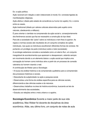 Ex: a ação política.
Ação racional com relação a valor (relacionado à moral). Ex: condutas ligadas às
manifestações religiosas.
Ação afetiva ( ditado pelo estado de consciência ou humor do sujeito). Ex: o ciúme
entre os casais.
Ação tradicional (ditado por valores culturais absorvidos pelo sujeito como
naturais, obedecendo a reflexos).
É para orientar o cientista na compreensão da ação social e, conseqüentemente
dos fenômenos sociais que faz-se necessário a construção do tipo ideal.
Para ele a sociedade não “paira” sobre os indivíduos e nem lhes é superior. As
regras e normas sociais são resultados de um conjunto complexo de ações
individuais, nas quais os indivíduos escolheriam diferentes formas de conduta. Há
portando um privilégio da parte (indivíduo) sobre o todo (sociedade)
A sociologia weberiana concebe a sociedade como um eterno fluir, um conjunto
inesgotável de acontecimentos que aparecem e desaparecem, estando sempre
em movimento devido a um elemento básico: a ação social que implica uma
concepção do homem como indivíduo ativo a partir de um processo de conexão
valorativa do homem visando o real.
A contribuição de Weber para a Sociologia:
• A busca da análise histórica e da compreensão qualitativa para a compreensão
dos processos históricos e sociais.
• Descoberta da subjetividade na ação e pesquisa social.
• Desenvolveu uma forma de análise específica para as ciências sociais,
diferenciando-a das ciências exatas e da natureza.
• Desenvolveu trabalhos na área de história econômica, buscando as leis de
desenvolvimento das sociedades.
• Estudou as relações entre o meio urbano e o agrário.
Sociologia Econômica Durante a maior parte de sua vida
acadêmica, Max Weber foi docente de disciplinas da área
econômica. Aliás, seu último livro, um conjunto de notas de aula
 