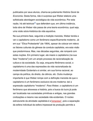 publicados por seus alunos, chama-se justamente História Geral da
Economia. Desta forma, não é surpresa que Weber elabore uma
sofisticada abordagem sociológica da vida econômica. Por esta
razão, há até teóricos[7]
que defendem que, em última instância,
toda obra de Weber não passa de uma teoria econômica, qual seja,
uma visão sócio-histórica da vida aquisitiva.
Na sua primeira fase, seguindo a tradição marxista, Weber tendia a
ver o capitalismo como um fenômeno específicamente moderno. Já
em sua " Ética Protestante" (de 1904), apesar de colocar em relevo
os fatores culturais da gênese da conduta capitalista, era esta visão
que predominava. Mas, nas décadas seguintes, ele romperá com
estas noções. Em primeiro lugar, ele insere o capitalismo (na sua
fase "moderna") em um amplo processo de racionalização da
cultura e da sociedade. Ou seja, enquanto fênômeno social, o
capitalismo é uma das expressões da vida racionalizada da
modernidade Ocidental e é similar, em sua forma racional, ao
campo da política, do direito, da ciência, etc. Outra mudança
importante é que Weber rompe com a definição marxista de que o
capitalismo é um fenômeno exclusivo da era moderna: daí a
expressão capitalismo "moderno". Para Weber, o capitalismo é um
fenômeno que atravessa a história, pois a busca do lucro já pode
ser localizada nas sociedades primitivas e antigas, nas grandes
civilizações e mesmo nas sociedade não-ocidentais. O núcleo
estruturante da atividade capitalista é a''empresa'', pois a separação
da esfera individual da esfera impessoal da produção permite a
 