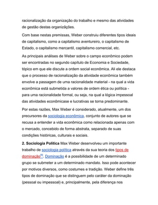 racionalização da organização do trabalho e mesmo das atividades
de gestão destas organizãções.
Com base nestas premissas, Weber construiu diferentes tipos ideais
de capitalismo, como a capitalismo aventureiro, o capitalismo de
Estado, o capitalismo mercantil, capitalismo comercial, etc.
As principais análises de Weber sobre o campo econômico podem
ser encontradas no segundo capítulo de Economia e Sociedade,
tópico em que ele discute a ordem social econômica. Ali ele destaca
que o processo de racionalização da atividade econômica também
envolve a passagem de uma racionalidade material - na qual a vida
econômica está submetida a valores de ordem ética ou política -
para uma racionalidade formal, ou seja, na qual a lógica impessoal
das atividades econômicase e lucrativas se torna predominante.
Por estas razões, Max Weber é considerado, atualmente, um dos
precursores da sociologia econômica, conjunto de autores que se
recusa a entender a vida econômica como relacionada apenas com
o mercado, concebido de forma abstrata, separado de suas
condições históricas, culturais e sociais.
2. Sociologia Política Max Weber desenvolveu um importante
trabalho de sociologia política através da sua teoria dos tipos de
dominação[8]
. Dominação é a possibilidade de um determinado
grupo se submeter a um determinado mandato. Isso pode acontecer
por motivos diversos, como costumes e tradição. Weber define três
tipos de dominação que se distinguem pelo caráter da dominação
(pessoal ou impessoal) e, principalmente, pela diferença nos
 