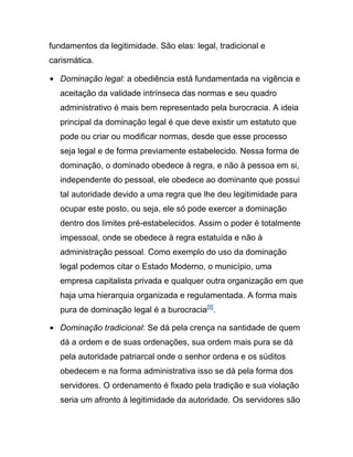 fundamentos da legitimidade. São elas: legal, tradicional e
carismática.
Dominação legal: a obediência está fundamentada na vigência e
aceitação da validade intrínseca das normas e seu quadro
administrativo é mais bem representado pela burocracia. A ideia
principal da dominação legal é que deve existir um estatuto que
pode ou criar ou modificar normas, desde que esse processo
seja legal e de forma previamente estabelecido. Nessa forma de
dominação, o dominado obedece à regra, e não à pessoa em si,
independente do pessoal, ele obedece ao dominante que possui
tal autoridade devido a uma regra que lhe deu legitimidade para
ocupar este posto, ou seja, ele só pode exercer a dominação
dentro dos limites pré-estabelecidos. Assim o poder é totalmente
impessoal, onde se obedece à regra estatuída e não à
administração pessoal. Como exemplo do uso da dominação
legal podemos citar o Estado Moderno, o município, uma
empresa capitalista privada e qualquer outra organização em que
haja uma hierarquia organizada e regulamentada. A forma mais
pura de dominação legal é a burocracia[9]
.
Dominação tradicional: Se dá pela crença na santidade de quem
dá a ordem e de suas ordenações, sua ordem mais pura se dá
pela autoridade patriarcal onde o senhor ordena e os súditos
obedecem e na forma administrativa isso se dá pela forma dos
servidores. O ordenamento é fixado pela tradição e sua violação
seria um afronto à legitimidade da autoridade. Os servidores são
 