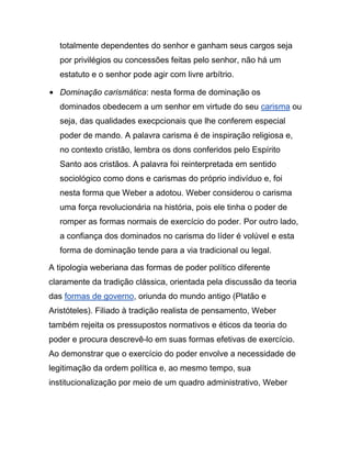totalmente dependentes do senhor e ganham seus cargos seja
por privilégios ou concessões feitas pelo senhor, não há um
estatuto e o senhor pode agir com livre arbítrio.
Dominação carismática: nesta forma de dominação os
dominados obedecem a um senhor em virtude do seu carisma ou
seja, das qualidades execpcionais que lhe conferem especial
poder de mando. A palavra carisma é de inspiração religiosa e,
no contexto cristão, lembra os dons conferidos pelo Espírito
Santo aos cristãos. A palavra foi reinterpretada em sentido
sociológico como dons e carismas do próprio indivíduo e, foi
nesta forma que Weber a adotou. Weber considerou o carisma
uma força revolucionária na história, pois ele tinha o poder de
romper as formas normais de exercício do poder. Por outro lado,
a confiança dos dominados no carisma do líder é volúvel e esta
forma de dominação tende para a via tradicional ou legal.
A tipologia weberiana das formas de poder político diferente
claramente da tradição clássica, orientada pela discussão da teoria
das formas de governo, oriunda do mundo antigo (Platão e
Aristóteles). Filiado à tradição realista de pensamento, Weber
também rejeita os pressupostos normativos e éticos da teoria do
poder e procura descrevê-lo em suas formas efetivas de exercício.
Ao demonstrar que o exercício do poder envolve a necessidade de
legitimação da ordem política e, ao mesmo tempo, sua
institucionalização por meio de um quadro administrativo, Weber
 