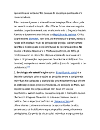 apresentou os fundamentos básicos da sociologia política da era
contemporânea.
Além de uma rigorosa e sistemática sociologia política - alicerçada
em seus tipos de dominação - Max Weber foi um dos mais argutos
analistas da política alemã, que analisou durante o Segundo Império
Alemão e durante os anos iniciais da República de Weimar. Crítico
da política de Bismarck, líder que, ao monopolizar o poder, deixou a
nação sem qualquer nível de sofisticação política, Weber sempre
apontou a necessidade de reconstrução da liderança política. No
escrito O Estado Nacional e a Política Econômica, de 1895, já
mostrava como as diferentes classes sociais não se mostravam
aptar a dirigir a nação, seja pela sua decadência social (caso dos
Junkers), seja pela sua imaturidade política (caso da burguesia e do
proletariado)[10]
.
3. Sociologia da estratificação social Estratificação social é a
área da sociologia que se ocupa da pesquisa sobre a posição dos
indivíduos na sociedade e explicitação dos mecanismos que geram
as distinções sociais entre os indivíduos. Ao contrário de Marx, que
explicava estas diferenças apenas com base em fatores
econômicos, Weber mostrou que as hierarquias e distinções sociais
obedecem à lógicas diferentes na esfera econômica, social e
política. Sob o aspecto econômico as classes sociais são
diferenciadas conforme as chances de oportunidades de vida,
escalonando os indivíduos em grupos positiva ou negativamente
privilegiados. Do ponto de vista social, indivíduos e agrupamentos
 