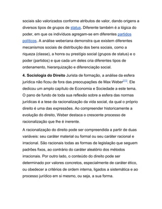 sociais são valorizados conforme atributos de valor, dando origens a
diversos tipos de grupos de status. Diferente também é a lógica do
poder, em que os indivíduos agregam-se em diferentes partidos
políticos. A análise weberiana demonstra que existem diferentes
mecanismos sociais de distribuição dos bens sociais, como a
riqueza (classe), a honra ou prestígio social (grupos de status) e o
poder (partidos) e que cada um deles cria diferentes tipos de
ordenamento, hierarquização e diferenciação social.
4. Sociologia do Direito Jurista de formação, a análise da esfera
jurídica não ficou de fora das preocupações de Max Weber[11]
. Ele
dedicou um amplo capítulo de Economia e Sociedade a este tema.
O pano de fundo de toda sua reflexão sobre a esfera das normas
jurídicas é a tese da racionalização da vida social, da qual o próprio
direito é uma das expressões. Ao compreender historicamente a
evolução do direito, Weber destaca o crescente processo de
racionalização que lhe é inerente.
A racionalização do direito pode ser compreendida a partir de duas
variáveis: seu caráter material ou formal ou seu caráter racional e
irracional. São racionais todas as formas de legislação que seguem
padrões fixos, ao contrário do caráter aleatório dos métodos
irracionais. Por outro lado, o conteúdo do direito pode ser
determinado por valores concretos, especialmente de caráter ético,
ou obedecer a critérios de ordem interna, ligados a sistemática e ao
processo jurídico em si mesmo, ou seja, a sua forma.
 