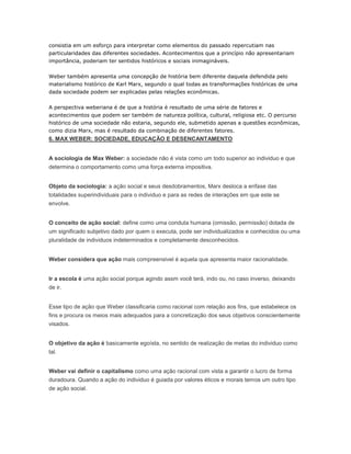 consistia em um esforço para interpretar como elementos do passado repercutiam nas
particularidades das diferentes sociedades. Acontecimentos que a princípio não apresentariam
importância, poderiam ter sentidos históricos e sociais inimagináveis.
Weber também apresenta uma concepção de história bem diferente daquela defendida pelo
materialismo histórico de Karl Marx, segundo o qual todas as transformações históricas de uma
dada sociedade podem ser explicadas pelas relações econômicas.
A perspectiva weberiana é de que a história é resultado de uma série de fatores e
acontecimentos que podem ser também de natureza política, cultural, religiosa etc. O percurso
histórico de uma sociedade não estaria, segundo ele, submetido apenas a questões econômicas,
como dizia Marx, mas é resultado da combinação de diferentes fatores.
6. MAX WEBER: SOCIEDADE, EDUCAÇÃO E DESENCANTAMENTO
A sociologia de Max Weber: a sociedade não é vista como um todo superior ao individuo e que
determina o comportamento como uma força externa impositiva.
Objeto da sociologia: a ação social e seus desdobramentos, Marx desloca a enfase das
totalidades superindividuais para o individuo e para as redes de interações em que este se
envolve.
O conceito de ação social: define como uma conduta humana (omissão, permissão) dotada de
um significado subjetivo dado por quem o executa, pode ser individualizados e conhecidos ou uma
pluralidade de individuos indeterminados e completamente desconhecidos.
Weber considera que ação mais compreensivel é aquela que apresenta maior racionalidade.
Ir a escola é uma ação social porque agindo assm você terá, indo ou, no caso inverso, deixando
de ir.
Esse tipo de ação que Weber classificaria como racional com relação aos fins, que estabelece os
fins e procura os meios mais adequados para a concretização dos seus objetivos conscientemente
visados.
O objetivo da ação é basicamente egoísta, no sentido de realização de metas do individuo como
tal.
Weber vai definir o capitalismo como uma ação racional com vista a garantir o lucro de forma
duradoura. Quando a ação do individuo é guiada por valores éticos e morais temos um outro tipo
de ação social.
 