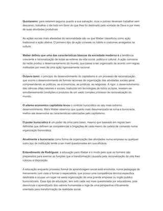 Quintaneiro: para estarem seguros quanto a sua salvação, ricos e pobres deveriam trabalhar sem
descanso, trabalhar o dia todo em favor do que lhes foi destinado pela vontade de Deus e por meio
de suas atividades produtivas.
As ações sociais mais afastadas da racionalidade são as que Weber classificou como ação
tradicional e ação afetiva. O primeiro tipo de ação consiste no hábito e costumes arraigados na
cultura.
Weber definiu que uma das caracteristicas básicas da sociedade moderna é a tendência
crescente a racionalização de todas as esferas da vida social, politica e cultural. A ação corrosiva
da razão produz o desencantamento do mundo, que passa a ser organizado de acordo com regras
instituidas por meio de uma ação rigorosamente racional.
Octavio Ianni: o principio de desenvolvimento do capitalismo é um processo de racionalização,
que ocorre o desenvolvimento de formas racionais de organização das atividades sociais geral,
compreendendo as politicas, as economicas, as juridicas, as religiosas. A rigor, o desenvolvimento
das ciências ditas naturais e sociais, traduzido em tecnologias de todos os tipos, revelam-se
simultaneamente condições e produtos de um vasto complex processo de racionalização do
mundo.
O sitema economico capitalista levou o controle burocrático ao seu mais extremo
desenvolvimento. Marx Weber observou que quanto mais desumanizada se torna a burocracia,
melhor ela desenvolve as caracteristicas valorizadas pelo capitalismo.
O poder burocratico é um poder de cima para baixo, mesmo que baseado em regras bem
definidas que definem as competencias e brigações de cada menro da cadeia de comando numa
organização burocrática.
Atualmente a burocracia como forma de organização das atividades numa empresa ou qualquer
outro tipo de instituição tende a ser maid questionadas em sua eficácia.
Entendimento de Rodrigues: a educação para Weber é o modo pelo qual os homens são
preparados para exercer as funções que a transformação causada pela racionalização da vida lhes
colocou a disposição.
A educação enquanto processo formal de aprendizagem social está envolvida, numa pedagogia de
treinamento com vista a formar o especialista, que possui uma competência técnica especifica
destinada a ocupar um lugar na vasta organização de uma grande empresa ou orgão publico
burocratizado. Esse tipo de educação, tem sido cada vez mais questionada por educadores, pois
desvincula o aprendizado dos valores humanistas e lnge de uma perspectiva criticamente
orientada para transformação da realidade social.
 