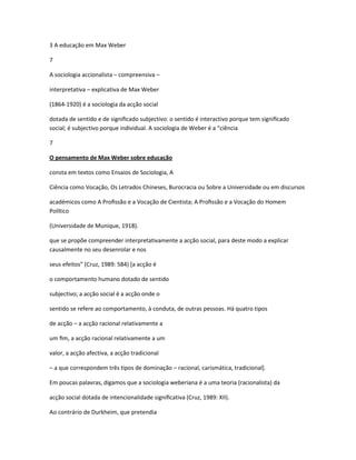 3 A educação em Max Weber
7
A sociologia accionalista – compreensiva –
interpretativa – explicativa de Max Weber
(1864-1920) é a sociologia da acção social
dotada de sentido e de signiﬁcado subjectivo: o sentido é interactivo porque tem signiﬁcado
social; é subjectivo porque individual. A sociologia de Weber é a “ciência
7
O pensamento de Max Weber sobre educação
consta em textos como Ensaios de Sociologia, A
Ciência como Vocação, Os Letrados Chineses, Burocracia ou Sobre a Universidade ou em discursos
académicos como A Proﬁssão e a Vocação de Cientista; A Proﬁssão e a Vocação do Homem
Político
(Universidade de Munique, 1918).
que se propõe compreender interpretativamente a acção social, para deste modo a explicar
causalmente no seu desenrolar e nos
seus efeitos” (Cruz, 1989: 584) *a acção é
o comportamento humano dotado de sentido
subjectivo; a acção social é a acção onde o
sentido se refere ao comportamento, à conduta, de outras pessoas. Há quatro tipos
de acção – a acção racional relativamente a
um ﬁm, a acção racional relativamente a um
valor, a acção afectiva, a acção tradicional
– a que correspondem três tipos de dominação – racional, carismática, tradicional].
Em poucas palavras, digamos que a sociologia weberiana é a uma teoria (racionalista) da
acção social dotada de intencionalidade signiﬁcativa (Cruz, 1989: XII).
Ao contrário de Durkheim, que pretendia
 