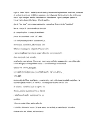 explicar ‘factos sociais’, Weber procura captar, para depois compreender e interpretar, conexões
de sentido (o conteúdo simbólico) nas acções dos indivíduos. O entendimento dos fenómenos
sociais é possível pelo método compreensivo: compreender signiﬁca, sempre, apreensão
interpretativa do sentido. Weber defende a utiliza-
ção do “tipo ideal”, o centro da sua doutrina racionalista. O conceito de “tipo ideal”
liga-se à noção de compreensão, ao processo
de racionalização e à concepção analítica e
parcial da causalidade (Aron, 1991: 495).
São exemplo de tipos ideais o capitalismo, a
democracia, a sociedade, a burocracia, a lei.
Olhemos mais de perto o tipo ideal “burocracia”:
é a organização permanente da cooperação entre numerosos indiví-
duos, exercendo cada um deles
uma função especializada. O burocrata exerce uma proﬁssão sepawww.bocc.ubi.ptEducação,
SociolEducação, Sociologia da Educação e Teorias Sociológicas Clássicas 9
rada da vida familiar, desligada,
como poderíamos dizer, da personalidade que lhe é própria. (Aron,
1991: 507)
Ao contrário de Marx, para Weber a característica mais evidente da sociedade capitalista é a
racionalização burocrática. A estrutura social de poder assenta em três tipos
de ordem: a económica (que se exprime nas
classes), a social (que se exprime no status)
e a da luta pelo poder (que se exprime nos
partidos).
Tal como em Karl Marx, a educação não
é temática dominante na obra de Max Weber. Na verdade, a sua inﬂuência nesta área
data de ﬁnais dos anos 60, início dos anos
 