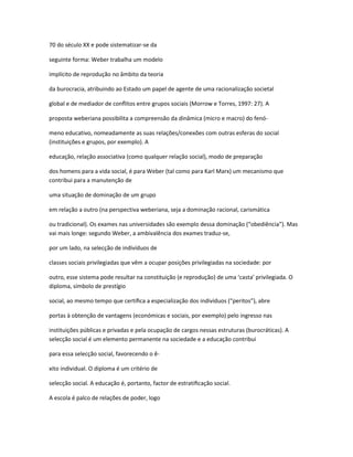 70 do século XX e pode sistematizar-se da
seguinte forma: Weber trabalha um modelo
implícito de reprodução no âmbito da teoria
da burocracia, atribuindo ao Estado um papel de agente de uma racionalização societal
global e de mediador de conﬂitos entre grupos sociais (Morrow e Torres, 1997: 27). A
proposta weberiana possibilita a compreensão da dinâmica (micro e macro) do fenó-
meno educativo, nomeadamente as suas relações/conexões com outras esferas do social
(instituições e grupos, por exemplo). A
educação, relação associativa (como qualquer relação social), modo de preparação
dos homens para a vida social, é para Weber (tal como para Karl Marx) um mecanismo que
contribui para a manutenção de
uma situação de dominação de um grupo
em relação a outro (na perspectiva weberiana, seja a dominação racional, carismática
ou tradicional). Os exames nas universidades são exemplo dessa dominação (“obediência”). Mas
vai mais longe: segundo Weber, a ambivalência dos exames traduz-se,
por um lado, na selecção de indivíduos de
classes sociais privilegiadas que vêm a ocupar posições privilegiadas na sociedade: por
outro, esse sistema pode resultar na constituição (e reprodução) de uma ‘casta’ privilegiada. O
diploma, símbolo de prestígio
social, ao mesmo tempo que certiﬁca a especialização dos indivíduos (“peritos”), abre
portas à obtenção de vantagens (económicas e sociais, por exemplo) pelo ingresso nas
instituições públicas e privadas e pela ocupação de cargos nessas estruturas (burocráticas). A
selecção social é um elemento permanente na sociedade e a educação contribui
para essa selecção social, favorecendo o ê-
xito individual. O diploma é um critério de
selecção social. A educação é, portanto, factor de estratiﬁcação social.
A escola é palco de relações de poder, logo
 