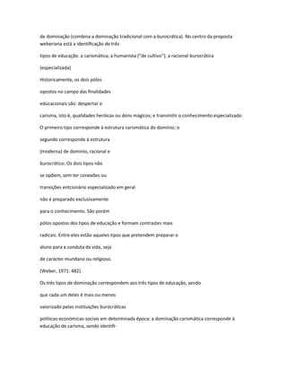de dominação (combina a dominação tradicional com a burocrática). No centro da proposta
weberiana está a identiﬁcação de três
tipos de educação: a carismática; a humanista (“de cultivo”); a racional-burocrática
(especializada)
Historicamente, os dois pólos
opostos no campo das ﬁnalidades
educacionais são: despertar o
carisma, isto é, qualidades heróicas ou dons mágicos; e transmitir o conhecimento especializado.
O primeiro tipo corresponde à estrutura carismática do domínio; o
segundo corresponde à estrutura
(moderna) de domínio, racional e
burocrático. Os dois tipos não
se opõem, sem ter conexões ou
transições entcionário especializado em geral
não é preparado exclusivamente
para o conhecimento. São porém
pólos opostos dos tipos de educação e formam contrastes mais
radicais. Entre eles estão aqueles tipos que pretendem preparar o
aluno para a conduta da vida, seja
de carácter mundano ou religioso.
(Weber, 1971: 482)
Os três tipos de dominação correspondem aos três tipos de educação, sendo
que cada um deles é mais ou menos
valorizado pelas instituições burocráticas
políticas-económicas-sociais em determinada época: a dominação carismática corresponde à
educação de carisma, sendo identiﬁ-
 