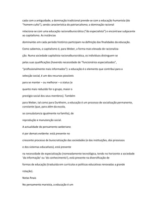 cada com a antiguidade; a dominação tradicional prende-se com a educação humanista (do
“homem culto”), sendo característica do patriarcalismo; a dominação racional
relaciona-se com uma educação racionalburocrática (“do especialista”) e encontrase subjacente
ao capitalismo. As instâncias
dominantes em cada período histórico participam na deﬁnição das ﬁnalidades da educação.
Como sabemos, o capitalismo é, para Weber, a forma mais elevada de racionaliza-
ção. Numa sociedade capitalista-racionalburocrática, os indivíduos distinguem-se
pelas suas qualiﬁcações (havendo necessidade de “funcionários especializados”,
“proﬁssionalmente mais informados”): a educação é o elemento que contribui para a
selecção social, é um dos recursos possíveis
para se manter – ou melhorar – o status (e
quanto mais reduzido for o grupo, maior o
prestígio social dos seus membros). Também
para Weber, tal como para Durkheim, a educação é um processo de socialização permanente,
constante (que, para além da escola,
se consubstancia igualmente na família), de
reprodução e manutenção social.
A actualidade do pensamento weberiano
é por demais evidente: está presente no
crescente processo de burocratização das sociedades (e das instituições, dos processos
e dos sistemas educativos), está presente
na necessidade de especialização (nomeadamente tecnológica, tendo no horizonte a sociedade
‘da informação’ ou ‘do conhecimento’), está presente na diversiﬁcação de
formas de educação (traduzida em currículos e políticas educativas renovadas a grande
rotação).
Notas ﬁnais
No pensamento marxista, a educação é um
 