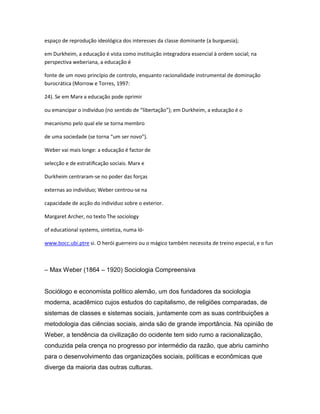 espaço de reprodução ideológica dos interesses da classe dominante (a burguesia);
em Durkheim, a educação é vista como instituição integradora essencial à ordem social; na
perspectiva weberiana, a educação é
fonte de um novo princípio de controlo, enquanto racionalidade instrumental de dominação
burocrática (Morrow e Torres, 1997:
24). Se em Marx a educação pode oprimir
ou emancipar o indivíduo (no sentido de “libertação”); em Durkheim, a educação é o
mecanismo pelo qual ele se torna membro
de uma sociedade (se torna “um ser novo”).
Weber vai mais longe: a educação é factor de
selecção e de estratiﬁcação sociais. Marx e
Durkheim centraram-se no poder das forças
externas ao indivíduo; Weber centrou-se na
capacidade de acção do indivíduo sobre o exterior.
Margaret Archer, no texto The sociology
of educational systems, sintetiza, numa ló-
www.bocc.ubi.ptre si. O herói guerreiro ou o mágico também necessita de treino especial, e o fun
– Max Weber (1864 – 1920) Sociologia Compreensiva
Sociólogo e economista político alemão, um dos fundadores da sociologia
moderna, acadêmico cujos estudos do capitalismo, de religiões comparadas, de
sistemas de classes e sistemas sociais, juntamente com as suas contribuições a
metodologia das ciências sociais, ainda são de grande importância. Na opinião de
Weber, a tendência da civilização do ocidente tem sido rumo a racionalização,
conduzida pela crença no progresso por intermédio da razão, que abriu caminho
para o desenvolvimento das organizações sociais, políticas e econômicas que
diverge da maioria das outras culturas.
 