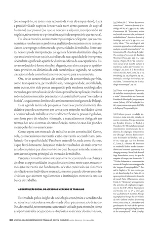 (ou comprá‑lo, se tomarmos o ponto de vista do empresário), dada                 [34]	White, H. C. “Where do markets
           a produtividade suposta (encarnada num certo quantum de capital                  come from?”. American Journal of So-
                                                                                            ciology, vol. 87, nº 3, pp. 517‑ 87, 1981;
           humano) que possui (ou que se necessita adquirir, incorporando ao                Granovetter, M. “Economic action
           negócio, novamente se o prisma for aquele do empresário que recruta).            and social structure: the problem of
                                                                                            embeddedness”. American Journal of
               Foi dessa maneira, ao mesmo tempo simples e elegante, que os eco‑            Sociology, vol. 91, nº 3, pp. 481‑ 510,
           nomistas resolveram o problema analítico do encontro entre deman‑                1985; Idem, “The sociological and
                                                                                            economic approaches to labor market
           dantes de emprego e ofertantes de oportunidades de trabalho. Entretan‑           analysis: a social structural view”. In:
           to, nesse tipo de interpretação, os agentes ficavam destituídos daquilo          Granovetter, M. e Swedberg, R. (eds.)
                                                                                            The sociology of economic life. Boulder:
           que atrai os cientistas sociais, vale dizer, da sua capacidade de interpretar,   Westview Press, pp. 233‑ 63, 1991;
           de conferir significado a partir de distintas esferas da sua experiência. Es‑    Garcia‑ Parpet, M. F.“La construc‑
                                                                                            tion sociale d’un marché parfait: le
           tavam reduzidos à forma simples, elegante, mas abstrata que os aprisio‑          marché au cadran de Fontaines‑ en‑
           nava, primeiro, na dinâmica da vida econômica e, segundo, no suposto             Sologne”. In: Actes de la Recherche en
                                                                                            Sciences Sociales, Paris, 1986, pp. 5‑ 10;
           da racionalidade como fundamento exclusivo para a sua conduta.                   Swedberg, op. cit.; Fligstein, op. cit.;
               Ora, se as características das condições da concorrência perfeita,           Steiner, La sociologie économique, op.
                                                                                            cit; Idem, “Le marché vu par la soci‑
           como transparência, permeabilidade, homogeneidade, mobilidade,                   ologie économique”, op. cit.
           entre outras, têm sido postas em questão pela moderna sociologia dos
                                                                                            [35]	Trata‑ se do projeto “À procura
           mercados,por certo elas são de duvidosa prevalência e aplicação imediata         de trabalho: instituições do mercado
           sobretudo nos mercados por onde circula o trabalho34, uma “mercadoria            e redes”, desenvolvido no Centro de
                                                                                            Estudos da Metrópole (programa que
           fictícia”,se quisermos lembrar dos ensinamentos instigantes de Polanyi.          reúne Cebrap, USP e Fundação Sea‑
               Essa agenda teórica de pesquisas mostra‑se particularmente elu‑              de), e que contou com apoio do CNPq
                                                                                            e da Fapesp/Programa Cepid.
           cidativa quando a tomamos em conta para entender realidades como
           a de mercados de trabalho estruturalmente flexíveis, pouco regulados,            [36]	Embora pouco estudado en‑
                                                                                            tre nós, o tema tem sido tratado em
           com forte peso de relações informais, e marcadamente desiguais em                outros contextos. No que concerne
           termos dos seus sistemas de estratificação, como é o caso das grandes            aos Estados Unidos, ver Peck, J. e
                                                                                            Theodore, M. “O trabalho eventual:
           metrópoles latino‑americanas.                                                    crescimento e reestruturação da in‑
               Como opera um mercado de trabalho assim constituído? Como,                   dústria de empregos temporários
                                                                                            em Chicago”. Revista Latinoameri-
           nele, os mecanismos mercantis e não‑mercantis se combinam, con‑                  cana de Estudios del Trabajo, ano 5,
           ferindo‑lhe especificidade? Para bem entendê‑lo, nada como ilustrar,             nº 10, 1999. pp. 135‑ 60. Benner,
                                                                                            C., Leete, L. e Pastor, M. Staircases
           o que farei doravante, lançando mão de resultados do mais recente                or treadmills? Labor market interme-
           estudo empírico que desenvolvi e no qual busquei entender como se                diaries and economic opportunity in a
                                                                                            changing economy. Nova York: Russell
           tem acesso à porta principal do mercado de trabalho.                             Sage Foundation, 2007. No que diz
               Procurarei mostrar como são socialmente construídas as chances               respeito à Europa, ver Benarrosh, Y.
                                                                                            “Tri des chômeurs et consensus des
           de obter as oportunidades ocupacionais e como, neste caso, mecanis‑              acteurs de l’emploi: vers une approche
           mos não mercantis são fundamentais e estão enraizados na dinâmica                des ‘trappes d’inemployabilité’”. Tra-
                                                                                            vail et Emploi, n° 81, jan., 2000, pp.
           de relação entre indivíduo e mercado, mesmo quando observamos in‑                9‑ 26; Kartchevsky, A. e Caire, G. Les
           divíduos que acorrem regularmente a instituições mercantis em sua                agences privées de placement et le marché
                                                                                            de travail. Paris: L’Harmattan, 2000;
           busca de trabalho.                                                               Forde, C. “Temporary arrangements:
                                                                                            the activities of employment agen‑
                                                                                            cies in the UK”, Work, Employment
               A CONSTRUÇÃO SOCIAL DO ACESSO AO MERCADO DE TRABALHO
                                                                                            and Society, vol. 15, nº 3, 2001, pp.
                                                                                            631‑ 44; Beynon, H. e outros. Manag-
                                                                                            ing employment change: the new realities
               Estimulada pelos insights da sociologia econômica e acreditando              of work. Oxford: Oxford University
           no valor heurístico dessa nova forma de olhar para o mercado de traba‑           Press, 2002; Gray, A. “Jobseekers and
                                                                                            gatekeepers: the role of the private
           lho, desenvolvi, recentemente, um estudo voltado para entender como              employment agency in the placement
           as oportunidades ocupacionais são postas ao alcance dos indivíduos,              of the unemployed”. Work, Employ-


      160 A SOCIOLOGIA DOS MERCADOS DE TRABALHO, ONTEM E HOJE ❙❙ ­ adya Araujo Guimarães
                                                                 N




09_guimaraes_p150a171.indd 160                                                                                                      26/11/09 18:30
 