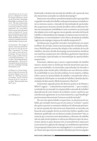 ment and Society, vol. 16, nº 4, 2002,         focalizando a dinâmica do mercado de trabalho sob o ponto de vista
           pp. 655‑ 74; Bergstrom, O. e Storrie           dos mecanismos acionados na saída do desemprego35.
           D. Contingent employment in Europe
           and the United States. Cheltenham:                 Interessava‑me conhecer uma dimensão particular e que especifica
           Edward Elgar, 2003; Koene, B. e Pur‑           os grandes mercados de trabalho, ainda que muito pouco estudada en‑
           cell, K. “The value of relationships
           in a transactional labour market:              tre os cientistas sociais, o mercado de intermediação de oportunida‑
           constructing a market for temporary            des ocupacionais. Assumia o desafio de refletir sobre as diferentes for‑
           employment”, out., 2004, mimeo.
           No que concerne a países da América            mas de enraizamento (embeddedness) extra‑econômico na construção
           Latina, ver Echeverría, M. “Las em‑            das relações entre os três agentes nesses grandes mercados de força de
           presas intermediarias en el mercado
           laboral”. In: Díaz, X. e Hola, E. (orgs.).     trabalho: os demandantes de emprego, as empresas que recrutam tra‑
           Trabajo, flexibilidad y género:tensiones       balhadores e os intermediadores entre oferta e demanda de trabalho
           de un proceso. Santiago: Centro de Es‑
           tudios de la Mujer, 2001, pp. 69‑ 98.          (agências de emprego e empresas de trabalho temporário)36.
                                                              Acreditava que em grandes mercados metropolitanos nos quais
           [37]	 Granovetter. “The strength of
           weak ties”. American Journal of Sociol-        confluem, de um lado, intensa reestruturação das atividades produ‑
           ogy, vol. 78, nº 6, 1973, pp. 1361‑ 80;        tivas e flexibilização crescente das relações e das condições de uso do
           Idem, “Introduction”. In: Getting
           a job: a study on contacts and careers.        trabalho e, de outro, elevado desemprego recorrentemente manifesto
           Cambridge: Harvard University                  nas trajetórias ocupacionais dos indivíduos, ganhariam importância
           Press, 1974, pp. 3‑ 22; Idem, “Econom‑
           ic action and social structure…”, op.
                                                          as instituições especializadas na intermediação de oportunidades
           cit.; Idem, “The sociological and eco‑         ocupacionais.
           nomic approaches…”, op. cit.; Lin, N.
           Social capital: a theory of social structure
                                                              Entretanto, sabemos que o acesso a oportunidades de trabalho
           and action. Cambridge:Cambridge                muitas e muitas vezes se resolve por meio de mecanismos que esca‑
           University Press, 2001.
                                                          pam à racionalidade e às instituições especializadas do mercado, e
           [38]	Polanyi, K. A Grande Transfor-            passa pelas redes tecidas pelos indivíduos em suas distintas esferas
           mação. As origens da nossa época. Rio
           de Janeiro: Campus, [1944] 2000;
                                                          de sociabilidade no curso da vida cotidiana. A esse respeito, o debate
           White, H. “Matching vacancies                  sobre o acesso às oportunidades de trabalho, e em particular sobre a
           and mobility”. Journal of Political
           Economy, vol. 78, nº 1, 1970, pp. 97‑
                                                          circulação de informações no mercado de trabalho, é devedor das for‑
           105; Idem, “Where do markets come              mulações de dois autores, Mark Granovetter e Nan Lin37.
           from?”, op. cit.
                                                              Granovetter, seguindo pistas tão diversas quanto as de Polanyi e
                                                          White38, sugeriu — e documentou empiricamente — que a criação e
                                                          a evolução de um mercado (aí compreendido o mercado de trabalho)
                                                          dependeriam de certo número de condições sociais e políticas que
           [39]	Swedberg, op. cit..                       contribuiriam igualmente ao seu funcionamento, o que Swedberg39
                                                          posteriormente denominaria “estrutura social do mercado”.
                                                              No caso das oportunidades ocupacionais, ou da procura de tra‑
                                                          balho, por exemplo, haveria que ter em conta os “contatos” a partir
                                                          dos quais as pessoas se tornavam sabedoras da informação pertinen‑
                                                          te, mesmo quando elas não estivessem disponíveis no mercado, em
                                                          busca de uma ocupação. Assim, ao entrevistar chefias e quadros mais
           [40]	“Introduction”, op. cit.                  altamente qualificados em seu famoso estudo, Granovetter40 deu‑se
                                                          conta de que o encontro entre demandantes e ofertantes de trabalho
                                                          não era nada trivial e poderia se realizar por diferentes tipos de meca‑
                                                          nismos, dentre os quais destacou três: os procedimentos impessoais
                                                          (como anúncios e agências de emprego), as candidaturas espontâneas
                                                          (via prospecção direta junto aos empregadores) e os contatos pesso‑
                                                          ais. Pouco mais que cinco em cada dez indivíduos por ele investigados

                                                          NOVOS ESTUDOS 85 ❙❙ NOVEMBRO 2009                                          161




09_guimaraes_p150a171.indd 161                                                                                                   26/11/09 18:30
 