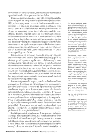reconheciam nos contatos pessoais, e não nos mecanismos mercantis,
           a grande via para localizar oportunidades de trabalho.
               Em estudo que realizei em 2001 na região metropolitana de São
           Paulo, indagados em survey domiciliar por amostra representativa da
           PIA41, nada menos que sete em cada dez indivíduos consideravam as               [41]	 Trata‑ se da pesquisa “Desem‑
                                                                                           prego: abordagens institucional e bio‑
           informações obtidas junto a familiares, amigos e conhecidos como                gráfica. Uma comparação São Paulo,
           sendo a forma mais corrente de buscar trabalho; além disso, esta era            Paris, Tóquio”, conduzida no Centro
                                                                                           de Estudos da Metrópole em parceria
           a forma que (em mais da metade dos casos) se mostrara efetiva para a            com a Fundação Seade. Foi levado a
           obtenção do último emprego. E embora o peso dos mecanismos ins‑                 campo um questionário suplementar
                                                                                           à Pesquisa de Emprego e Desempre‑
           titucionais e dos circuitos impessoais se mostrasse bem maior ali do            go — PED, entre abril e dezembro
           que em Paris e Tóquio, duas outras metrópoles também investigadas,              de 2001, recobrindo uma amostra de
                                                                                           cerca de 50 mil pessoas, formada por
           não era descartável a importância dos contatos pessoais também nes‑             aproximadamente 7 mil desemprega‑
           sas duas outras metrópoles; entretanto, era em São Paulo onde esses             dos, 16 mil inativos e 36 mil ocupados.
                                                                                           Para mais detalhes, ver Guimarães, N.
           contatos adquiriam notável relevância42. E estes não provinham ape‑             A. Desemprego, uma construção social:
           nas dos chamados “elos fracos”, como fora documentado por Grano‑                São Paulo, Paris, Tóquio. Belo Horizon‑
                                                                                           te: Argvmentvm, 2009.
           vetter ou por Degenne e Forsé43.
               Posteriormente, em novo survey conduzido em 200444, pesquisei               [42]	Guimarães e outros. “Desem‑
                                                                                           prego — mercados, instituições e
           mais detidamente uma amostra representativa daquele grupo de in‑                percepções: Brasil e Japão numa pers‑
           divíduos que dizia procurar regularmente trabalho em agências de                pectiva comparada”. Tempo Social,
                                                                                           vol. 16, nº 2, 2004, pp. 257‑ 87; Gui‑
           emprego, ou seja, via as instituições do mercado de trabalho. Eles eram         marães. “Unemployment and occu‑
           minoria, representando apenas três em cada dez pessoas no levanta‑              pational transitions: trajectories and
                                                                                           perceptions”. In: Kase, K. e Sugita,
           mento que conduzi em 2001, mas, apesar disso, me debrucei sobre                 K. (orgs.). The unemployed and unem-
           eles, em nova pesquisa. E, de fato, quando indaguei a esses indivíduos          ployment in an international perspecti-
           amostrados no novo estudo sobre como costumavam procurar traba‑                 ve: comparative studies of Japan, France
                                                                                           and Brazil. Tokyo: The University of
           lho, respondiam de modo avassalador que o faziam através das insti‑             Tokyo/Institute of Social Sciences,
           tuições de intermediação do mercado.                                            2006, pp. 42‑ 67; Guimarães, Desem-
                                                                                           prego, uma construção social…, op. cit.
               Entretanto, e para minha surpresa, quando analisados os últimos
           empregos por eles obtidos, um número igualmente avassalador res‑                [43]	Granovetter. “The strength of
                                                                                           weak ties”, op. cit.; Idem, “Introduc‑
           pondia tê‑los localizado não através das agências onde procuravam,              tion”, op. cit.; Degenne, A. e Forsé,
           mas das suas próprias redes. No mais das vezes, eram redes formadas             M. Les réseaux sociaux. Paris: Armand
                                                                                           Colin, 1999, caps. 1‑ 2, pp. 5‑ 76.
           pelo circuito familiar (não necessariamente domiciliar) e de vizinhan‑
           ça; os mais velhos, e com maior experiência no trabalho, tinham nos             [44]	Trata‑ se do survey “À procura de
                                                                                           trabalho”, já referido anteriormente.
           contatos profissionais, nos antigos colegas, fontes eficazes para lhes
           levar a obter novos empregos45. Mas observei também que era precá‑              [45]	Guimarães. “Como sair do des‑
                                                                                           emprego? Laços fortes e laços fracos
           ria a qualidade dos empregos obtidos através dos circuitos de maior             na procura de trabalho em São Pau‑
           proximidade; eles duravam pouco e produziam inserção de baixo                   lo”. Comunicação ao IX Congresso
                                                                                           da Brasa — Brazilian Studies Asso‑
           prestígio se comparados aos empregos obtidos através dos circuitos              ciation, Tulane University, New Or‑
           profissionais de circulação da informação.                                      leans, USA, em 27‑ 29 mar. 2008.

               Qual a importância desses achados e reflexões para um estudo sobre
           a operação do mercado de trabalho e, mais exatamente, sobre as opor‑
           tunidades de saída do desemprego? Eles sugerem que nem todos os
           indivíduos têm igual acesso às informações ocupacionais pertinentes
           e, nesse sentido, nem todos se beneficiam de modo igual de suas redes
           de relações. Por vezes, porque a rede à qual têm acesso é menos eficaz em

      162 A SOCIOLOGIA DOS MERCADOS DE TRABALHO, ONTEM E HOJE ❙❙ ­ adya Araujo Guimarães
                                                                 N




09_guimaraes_p150a171.indd 162                                                                                                   26/11/09 18:30
 