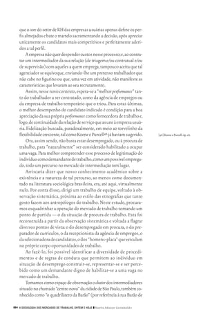 que o core do setor de RH das empresas usuárias apenas define os per‑
           fis almejados e bate o martelo sacramentando a decisão, após apreciar
           unicamente os candidatos mais competitivos e perfeitamente aderi‑
           dos a tal perfil.
                A empresa não quer despender custos nesse processo; e, ao contra‑
           tar um intermediador da sua relação (de triagem e/ou contratual e/ou
           de supervisão) com aqueles a quem emprega, tampouco aceita que tal
           agenciador se equivoque, enviando‑lhe um pretenso trabalhador que
           não cabe no figurino ou que, uma vez em atividade, não manifeste as
           características que levaram ao seu recrutamento.
                Assim, nesse novo contexto, espera‑se a “melhor performance” tan‑
           to do trabalhador a ser contratado, como da agência de empregos ou
           da empresa de trabalho temporário que o triou. Para estas últimas,
           o melhor desempenho do candidato indicado é condição para a boa
           apreciação da sua própria performance como fornecedora de trabalho e,
           logo, de continuidade da relação de serviço que as une à empresa usuá-
           ria. Fidelização buscada, paradoxalmente, em meio ao torvelinho da
           flexibilidade crescente, tal como Koene e Purcell46 já haviam sugerido.         [46]	Koene e Purcell, op. cit.
                Ora, assim sendo, não basta estar desempregado, ou à procura de
           trabalho, para “naturalmente” ser considerado habilitado a ocupar
           uma vaga. Para melhor compreender esse processo de legitimação do
           indivíduo como demandante de trabalho, como um possível emprega‑
           do, todo um percurso no mercado de intermediação tem lugar.
                Arriscaria dizer que nosso conhecimento acadêmico sobre a
           existência e a natureza de tal percurso, ao menos como documen‑
           tado na literatura sociológica brasileira, era, até aqui, virtualmente
           nulo. Por conta disso, dirigi um trabalho de equipe, voltado à ob‑
           servação sistemática, próxima ao estilo das etnografias que tanto
           gosto fazem aos antropólogos do trabalho. Neste estudo, procura‑
           mos esquadrinhar a operação do mercado de trabalho tomando um
           ponto de partida — o da situação de procura de trabalho. Esta foi
           reconstruída a partir da observação sistemática e voltada a flagrar
           diversos pontos de vista: o do desempregado em procura, o do pre‑
           parador de currículos, o da recepcionista da agência de empregos, o
           da selecionadora de candidatos, o dos “homens‑placa” que veiculam
           no próprio corpo oportunidades de trabalho.
                Ao fazê‑lo, foi possível identificar a diversidade de procedi‑
           mentos e de regras de conduta que permitem ao indivíduo em
           situação de desemprego construir‑se, representar‑se e ser perce‑
           bido como um demandante digno de habilitar‑se a uma vaga no
           mercado de trabalho.
                Tomamos como espaço de observação o cluster dos intermediadores
           situado no chamado “centro novo” da cidade de São Paulo, também co‑
           nhecido como “o quadrilátero da Barão” (por referência à rua Barão de

      164 A SOCIOLOGIA DOS MERCADOS DE TRABALHO, ONTEM E HOJE ❙❙ ­ adya Araujo Guimarães
                                                                 N




09_guimaraes_p150a171.indd 164                                                                                              26/11/09 18:30
 