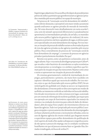 Itapetininga e adjacências). Essa escolha se fez depois de procedimentos
                                                       prévios de análise quantitativa que georeferenciaram as agências (priva‑
                                                       das e mantidas pelo recurso público) no espaço do município.
                                                           Tal processo de “construção social do demandante de trabalho”,
                                                       como referirei doravante, é perceptível com maior nitidez justamente
                                                       quando analisamos os agentes privados do mercado de intermedia‑
           [47]	Guimarães. “Empresariando o            ção. Tal como desenvolvi mais detalhadamente em outra ocasião47,
           trabalho: os agentes econômicos da
           intermediação de empregos, esses
                                                       uma sorte de rationale operacional diferenciaria (e paradoxalmente
           ilustres desconhecidos”. Dados, vol.        aproximaria) os intermediadores privados, de um lado, e os mantidos
           51, nº 2, 2008, pp. 275‑ 311.
                                                       pelo recurso publico (agências do governo e do sindicato), de outro.
                                                       Enquanto os primeiros são bons captadores de vagas, os últimos pare‑
                                                       cem especializados em atrair demandantes de emprego. Por isso mes‑
                                                       mo, as situações de procura de trabalho variam se observadas do ponto
                                                       de vista das agências privadas ou das agências mantidas pelo recurso
                                                       público. Para o entendimento do processo de “construção social do
                                                       bom demandante de emprego”, o contexto da procura em agências
                                                       privadas é particularmente elucidador. Por que?
                                                           Retomo esse ponto, como um parênteses esclarecedor, antes de
           [48]	Callon, M. “Introduction: the          seguir adiante. Faço‑o na esteira da abordagem proposta por Callon48,
           embeddedness of economic markets
           in economies”. In: The Laws of the Mar-     que ressalta o valor heurístico de entendermos as ações econômicas
           kets. Oxford: Balckwell, 1998, pp. 1‑ 57.   sem desprezarmos as tecnologias e os artefatos específicos que for‑
                                                       mam parte da situação em que elas transcorrem. Vejamos como umas
                                                       e outras se apresentam nas situações de procura de trabalho.
                                                           Os sistemas governamental e sindical de intermediação de em‑
                                                       pregos, particularmente o primeiro, são muito bem‑sucedidos em
                                                       capturar e identificar aquele que necessita de trabalho. Por isso mes‑
                                                       mo, entre os que são financiados pelo recurso público (FAT), há um
                                                       notável ganho de qualidade com relação ao acesso e ao mapeamento
                                                       dos demandantes. O mesmo pode ser dito com respeito aos modos de
                                                       acolhida e ao tratamento conferido ao individuo em busca de trabalho.
                                                       Um elevado investimento em infra‑estrutura tem lugar, sustentado
                                                       por um sistema de informação de excelente qualidade, que requer para
                                                       sua operação um corpo de funcionários capacitados (no manejo do
           [49]	Entretanto, de muito pouco             sistema e na condução da entrevista para coleta de dados do deman‑
           adiantam os avanços nessa direção
           se eles não se complementam com
                                                       dante), além de espaço físico amplo e de investimentos diversos no
           uma mobilização integrada das outras        layout das agências. Tudo isso (propiciado pelo recurso público) asse‑
           funções: a (re)qualificação e sobre‑
           tudo a captura das vagas que podem
                                                       gura a recepção e o processamento das demandas dos desempregados
           permitir a recolocação. Efetivamente,       em bases altamente profissionais e tecnicamente refinadas, como no
           o sistema mantido com recurso públi‑
           co é tão bem organizado para mapear
                                                       caso de algumas agências do circuito sindical, que chegaram mesmo
           o demandante quanto mal aparelhado          a especializar espaços para acolher demandantes de qualificação de
           para localizar a vaga que poderá aco‑
           lhê‑ lo. Justamente essa característica
                                                       nível superior, de modo a lhes ajudar a ultrapassar a vergonha associa‑
           cria a condição de possibilidade para       da não apenas à procura de emprego, mas às condições socialmente
           a paradoxal aproximação e eventual
           complementariedade de interesses e
                                                       humilhantes em que tal procura costuma fazer‑se (grandes filas, for‑
           esforços entre ambos.                       madas à madrugada, em busca de senhas)49.

                                                       NOVOS ESTUDOS 85 ❙❙ NOVEMBRO 2009                                          165




09_guimaraes_p150a171.indd 165                                                                                                26/11/09 18:30
 