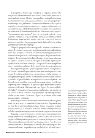 Já as agências de emprego privadas e as empresas de trabalho
           temporário têm a sua rationale operacional, como vimos, movida não
           tanto pelo intuito de fidelizar o demandante, mas pelo intuito de
           fidelizar a empresa usuária, a que contrata os seus serviços para pre‑
           encher vagas. Sua performance será tanto mais bem sucedida quanto
           maior for o número de empresas clientes e quanto mais rápida e efi‑
           ciente for sua capacidade de encaminhar candidatos potencialmente
           recrutáveis ou de prover de trabalhadores subcontratados a empresa
           “tomadora dos seus serviços”. Mas, em sua grande maioria, e nota‑
           damente entre as de pequeno e médio porte, essas empresas fazem
           baixíssimos investimentos no que concerne à captura de deman‑
           dantes, os quais lhes chegam por gravidade, dado o efeito inercial do
           grande e recorrente desemprego.
               Chegando por gravidade — e em grandes números — tais deman‑
           dantes devem saber apresentar‑se aos intermediários privados da ma‑
           neira mais apropriada possível, conformes com as regras de reconhe‑
           cimento de um potencial candidato, pret‑à‑porter do ponto de vista da
           triagem e do encaminhamento. Para tal, requer‑se um modo adequado
           de agir e de apresentar suas qualificações, habilidades e pretensões.
           Apresentar‑se conforme essa regra é obrigação do desempregado de
           sorte a maximizar as chances de ser reconhecido. Os custos, pessoais.
               Essa regra começa com a apresentação de si: limpo, “condignamen‑
           te” trajado e sobretudo portando um curriculum vitae impresso e cons‑
           truído de molde a ser facilmente esquadrinhado pela funcionária en‑
           carregada da recepção, sempre desafiada a realizar muito rapidamente
           a primeira triagem. Do êxito nesse primeiro momento depende a so‑
           brevivência do candidato no segundo passo, qual seja, ser considerado
           digno de passar à retaguarda da agência, depois de apresentar preten‑
           sões de trabalho e de salário cabíveis com alguma das oportunidades
           ofertadas50. Somente vencida essa primeira barreira é que o processo            [50]	Cabe à recepcionista o primeiro
                                                                                           interrogatório, caso haja compati‑
           de seleção se inicia, ao menos no que concerne àquela sua parcela vi‑           bilidade entre ocupação ofertada
           sível ao senso comum. Entretanto, tal processo começou muito antes,             e pretensão de trabalho. Algumas
                                                                                           perguntas‑ chave, entre as quais se
           por duas razões principais.                                                     sobressai a pretensão salarial, e uma
               Primeira, porque estamos num mercado fortemente heterogêneo,                rápida e certeira olhada no currículo
                                                                                           podem decidir se o candidato segue
           onde são recorrentes as trajetórias despadronizadas, fragmentárias e,           adiante imediatamente (para entre‑
           no caso dos jovens (significativos neste tipo de procura via institui‑          vista e/ou as correntes dinâmicas de
                                                                                           grupo), se seu currículo é lançado no
           ções do mercado), os percursos marcados pela escassa experiência de             grupo daqueles que podem ser toma‑
           trabalho, notadamente aquela que mais conta, a registrada em carteira.          dos em conta (sendo ele chamado em
                                                                                           seguida) ou se é lançado a um lote
               Segunda, porque tal mercado se enraíza num contexto de enorme               de outros tantos que, embora apa‑
           desigualdade social e elevada pobreza. Com isso, falta aos indivíduos           rentemente armazenados, aos olhos
                                                                                           do candidato que se retira contente,
           as precondições para se apresentarem na situação de procura como                tem como destino a cesta do lixo ou
           “bons demandantes de trabalho”. Assim, do ponto de vista do seu elo             um estoque ao qual por muito tempo
                                                                                           ninguém recorrerá.
           com a estruturação do mercado de trabalho, falta à maior parte des‑
           ses demandantes a biografia ocupacional almejada pelos ofertantes

      166 A SOCIOLOGIA DOS MERCADOS DE TRABALHO, ONTEM E HOJE ❙❙ ­ adya Araujo Guimarães
                                                                 N




09_guimaraes_p150a171.indd 166                                                                                                26/11/09 18:30
 