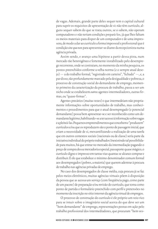 de vagas. Ademais, grande parte deles sequer tem o capital cultural
                                 para suprir os requisitos de apresentação de si: não têm currículo, al‑
                                 guns sequer sabem do que se trata; outros, se o sabem, não operam
                                 computadores e não teriam condições prepará‑los, já que lhes faltam
                                 os meios materiais para dispor de um computador e de uma impres‑
                                 sora, de modo a dar ao currículo a forma impessoal e profissional que é
                                 condição sine qua non para apresentar‑se diante da recepcionista numa
                                 agência privada.
                                      Assim sendo, e avanço uma hipótese a partir dessa pista, num
                                 mercado tão heterogêneo e fortemente instabilizado pelo desempre‑
                                 go recorrente, onde se contraíam, no momento da minha pesquisa, os
                                 postos preenchidos conforme a velha norma (e o sempre atual dese‑
                                 jo) — a do trabalho formal, “registrado em carteira”, “fichado” —, e, a
                                 par disso, tão profundamente marcado pela desigualdade e pobreza, o
                                 processo de construção social do demandante de emprego, momen‑
                                 to primeiro da caracterização da procura de trabalho, passa a ser um
                                 nicho onde se estabelecem outros agentes intermediadores, outras fir‑
                                 mas, ou “quase‑firmas”.
                                      Agentes precários (muitas vezes) e que intermedeiam não propria‑
                                 mente informações sobre oportunidades de trabalho, mas conheci‑
                                 mentos e procedimentos para que o atual desempregado (e potencial
                                 demandante) possa bem apresentar‑se e ser reconhecido como um de‑
                                 mandante legítimo, habilitando‑se a ter acesso à informação sobre vagas
                                 e a pleiteá‑las.Pequenos empreendimentos que concebem e “produzem”
                                 currículos e/ou que os reproduzem são o ponto de passagem inicial, que
                                 criam a necessidade de si, mercantilizando a realização de uma tarefa
                                 que em outros contextos sociais (nacionais ou de classe) seria parte da
                                 iniciativa individual do próprio trabalhador. Inexistindo tal possibilida‑
                                 de para muitos, há que entrar no mercado da intermediação pagando o
                                 preço de compra dessa mercadoria especial, passaporte quase mágico, o
                                 currículo digno e impresso em tantas vias quantas se alcance comprar e
                                 distribuir. É ele que estabelece o mínimo denominador comum formal
                                 aos desempregados (pobres, a maioria) que querem adentrar à procura
                                 de trabalho nas agências privadas de emprego.
                                      No caso dos desempregados de classe média, cuja procura já se faz
                                 pelos meios eletrônicos, muitas agências virtuais põem à disposição
                                 da pessoa que as acessa um serviço (com freqüência pago, como parte
                                 de um pacote) de preparação e/ou revisão do currículo, que toma como
                                 ponto de partida o formulário preenchido com perfil e pretensões no
                                 momento da inscrição no sítio internet da agência virtual de empregos.
                                      O processo de construção do currículo é ele próprio um veio rico
                                 para se intuir sobre o imaginário social acerca do que deve ser um
                                 “bom demandante” de emprego, representações postas em ação pelo
                                 trabalho profissional dos intermediadores, que procuram “bem ves‑

                                 NOVOS ESTUDOS 85 ❙❙ NOVEMBRO 2009                                            167




09_guimaraes_p150a171.indd 167                                                                            26/11/09 18:30
 