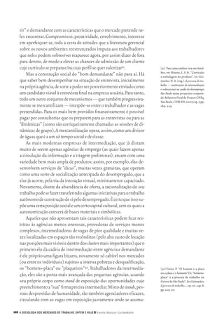 tir” o demandante com as características que o mercado pretende ne‑
           les encontrar. Compromisso, proatividade, envolvimento, interesse
           em aperfeiçoar‑se, toda a cesta de atitudes que a literatura gerencial
           sobre os novos ambientes reestruturados imputa aos trabalhadores
           que neles podem sobreviver reaparece agora, por assim dizer de fora
           para dentro, de modo a elevar as chances de admissão de um cliente
           cujo currículo se prepara e/ou cujo perfil se quer valorizar51.                 [51]	 Para uma análise rica em detal‑
                                                                                           hes, ver Hirano, L. F. K. “Currículo:
               Mas a construção social do “bom demandante” não para aí. Há                 a embalagem do produto”. In: Gui‑
           que saber bem desempenhar na situação de entrevista, inicialmente               marães, N. A. (org.). À procura de tra-
                                                                                           balho — instituições de intermediação
           na própria agência, de sorte a poder ser posteriormente enviado como            e redessociais na saída do desemprego:
           um candidato viável à entrevista final na empresa usuária. Para tanto,          São Paulo numa perspectiva compara-
                                                                                           da. Relatório Final do Projeto CNPq,
           todo um outro conjunto de mecanismos — que também progressiva‑                  São Paulo, CEM/DS, 2007, cap. 7, pp.
           mente se mercantilizam — interpõe‑se entre o trabalhador e as vagas             189‑ 229.
           pretendidas. Para os mais bem providos financeiramente é possível
           pagar por consultorias que os preparem para as entrevistas ou para as
           “dinâmicas” (como são corriqueiramente chamadas as sessões de di‑
           nâmicas de grupo). A mercantilização opera, assim, como um divisor
           de águas que é a um só tempo social e de classe.
               As mais modernas empresas de intermediação, que já distam
           muito de serem apenas agências de emprego (as quais fazem apenas
           a circulação da informação e a triagem preliminar), atuam com uma
           variedade bem mais ampla de produtos; assim, por exemplo, elas de‑
           senvolvem serviços de “dicas”, muitas vezes gratuitas, que operam
           como uma sorte de socialização antecipada do desempregado, que a
           elas já acorre, pela via da interação virtual, minimamente capacitado.
           Novamente, diante da abundância de oferta, a racionalização do seu
           trabalho pode se fazer transferindo algumas iniciativas para o trabalho
           autônomo de construção de si pelo desempregado. É certo que isso su‑
           põe uma certa posição social e um certo capital cultural, sem os quais a
           autonomização carecerá de bases materiais e simbólicas.
               Aqueles que não apresentam tais características podem ficar res‑
           tritos às agências menos onerosas, provedoras de serviços menos
           complexos, intermediadoras de vagas de pior qualidade e muitas ve‑
           zes localizadas em espaços tão recônditos (pelo alto custo de locação
           nas posições mais visíveis dentro dos clusters mais importantes) que o
           primeiro elo da cadeia de intermediação entre agência e demandante
           é ele próprio uma figura bizarra, novamente só cabível nos mercados
           (ou entre os indivíduos) sujeitos a intensa pobreza e desqualificação,
           os “homens‑placa” ou “plaqueiros”52. Trabalhadores da intermedia‑               [52]	Vieira, P. “O homem e a placa
                                                                                           ou a placa e o homem? Os “homens‑
           ção, eles são a ponta mais avançada das pequenas agências, usando               placa” e a procura de trabalho no
           seu próprio corpo como stand de exposição das oportunidades cujo                Centro de São Paulo”. In: Guimarães,
                                                                                           À procura de trabalho…, op. cit., cap. 8,
           preenchimento a “sua” firma precisa intermediar. Misto de stands, pes‑          pp. 229‑ 50.
           soas desprovidas de humanidade, são também agenciadores eficazes,
           circulando com as vagas em exposição justamente onde se acumu‑

      168 A SOCIOLOGIA DOS MERCADOS DE TRABALHO, ONTEM E HOJE ❙❙ ­ adya Araujo Guimarães
                                                                 N




09_guimaraes_p150a171.indd 168                                                                                                    26/11/09 18:30
 