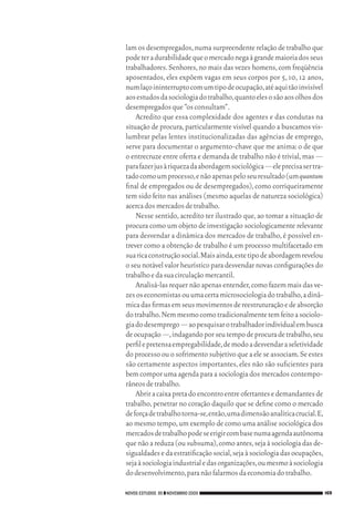 lam os desempregados, numa surpreendente relação de trabalho que
                                 pode ter a durabilidade que o mercado nega à grande maioria dos seus
                                 trabalhadores. Senhores, no mais das vezes homens, com freqüência
                                 aposentados, eles expõem vagas em seus corpos por 5, 10, 12 anos,
                                 num laço ininterrupto com um tipo de ocupação, até aqui tão invisível
                                 aos estudos da sociologia do trabalho, quanto eles o são aos olhos dos
                                 desempregados que “os consultam”.
                                     Acredito que essa complexidade dos agentes e das condutas na
                                 situação de procura, particularmente visível quando a buscamos vis‑
                                 lumbrar pelas lentes institucionalizadas das agências de emprego,
                                 serve para documentar o argumento‑chave que me anima: o de que
                                 o entrecruze entre oferta e demanda de trabalho não é trivial, mas —
                                 para fazer jus à riqueza da abordagem sociológica — ele precisa ser tra‑
                                 tado como um processo, e não apenas pelo seu resultado (um quantum
                                 final de empregados ou de desempregados), como corriqueiramente
                                 tem sido feito nas análises (mesmo aquelas de natureza sociológica)
                                 acerca dos mercados de trabalho.
                                     Nesse sentido, acredito ter ilustrado que, ao tomar a situação de
                                 procura como um objeto de investigação sociologicamente relevante
                                 para desvendar a dinâmica dos mercados de trabalho, é possível en‑
                                 trever como a obtenção de trabalho é um processo multifacetado em
                                 sua rica construção social. Mais ainda, este tipo de abordagem revelou
                                 o seu notável valor heurístico para desvendar novas configurações do
                                 trabalho e da sua circulação mercantil.
                                     Analisá‑las requer não apenas entender, como fazem mais das ve‑
                                 zes os economistas ou uma certa microsociologia do trabalho, a dinâ‑
                                 mica das firmas em seus movimentos de reestruturação e de absorção
                                 do trabalho. Nem mesmo como tradicionalmente tem feito a sociolo‑
                                 gia do desemprego — ao pesquisar o trabalhador individual em busca
                                 de ocupação —, indagando por seu tempo de procura de trabalho, seu
                                 perfil e pretensa empregabilidade, de modo a desvendar a seletividade
                                 do processo ou o sofrimento subjetivo que a ele se associam. Se estes
                                 são certamente aspectos importantes, eles não são suficientes para
                                 bem compor uma agenda para a sociologia dos mercados contempo‑
                                 râneos de trabalho.
                                     Abrir a caixa preta do encontro entre ofertantes e demandantes de
                                 trabalho, penetrar no coração daquilo que se define como o mercado
                                 de força de trabalho torna‑se, então, uma dimensão analítica crucial. E,
                                 ao mesmo tempo, um exemplo de como uma análise sociológica dos
                                 mercados de trabalho pode se erigir com base numa agenda autônoma
                                 que não a reduza (ou subsuma), como antes, seja à sociologia das de‑
                                 sigualdades e da estratificação social, seja à sociologia das ocupações,
                                 seja à sociologia industrial e das organizações, ou mesmo à sociologia
                                 do desenvolvimento, para não falarmos da economia do trabalho.

                                 NOVOS ESTUDOS 85 ❙❙ NOVEMBRO 2009                                          169




09_guimaraes_p150a171.indd 169                                                                          26/11/09 18:30
 