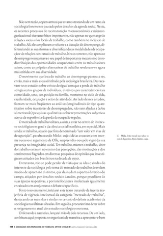 Não sem razão, se pensarmos que estamos tratando de um ramo da
           sociologia fortemente pautado pelos desafios da agenda social. Nesta,
           os recentes processos de reestruturação macroeconômica e microor‑
           ganizacional tiveram efeitos importantes, não apenas no que tange às
           relações sociais nos locais de trabalho, como também no mercado de
           trabalho. Ali, eles ampliaram o volume e a duração do desemprego, di‑
           ferenciando as suas formas e diversificando as modalidades de ocupa‑
           ção e de relações contratuais de trabalho. Nesse contexto, não apenas o
           desemprego reencarnava o seu papel de importante mecanismo de re‑
           distribuição das oportunidades ocupacionais entre os trabalhadores
           ativos, como as próprias alternativas de trabalho revelavam‑se agora
           mais nítidas em sua diversidade.
               O movimento que leva do trabalho ao desemprego passou a ser,
           então, mais e mais esquadrinhado pela sociologia brasileira. Destaca‑
           vam‑se os estudos sobre o risco desigual com que a perda do trabalho
           atingia certos grupos de indivíduos, distintos por características tais
           como idade, sexo, cor, posição na família, momento no ciclo de vida,
           escolaridade, ocupação e setor de atividade. Ao lado desses estudos,
           fizeram‑se mais freqüentes as análises longitudinais de tipo quan‑
           titativo sobre trajetórias de desempregados, não raro aliadas a (e/ou
           alimentando) pesquisas qualitativas sobre representações subjetivas
           acerca da experiência da perda da ocupação regular.
               O mercado de trabalho voltava, assim, a estar no centro do interes‑
           se sociológico em geral e da ciência social brasileira, em especial. Mais
           ainda: o trabalho, aquele que fora denominado “um valor em vias de
           desaparição”, parafraseando Méda1, cujas idéias ecoaram com enor‑               [1]	 Méda, D. Le travail: une valeur en
                                                                                           voie de disparition. Paris: Aubier, 1995.
           me sucesso o argumento de Offe, surpreendia‑nos pelo vigor da sua
           presença no imaginário social. Ter trabalho, manter o trabalho, viver
           do trabalho estavam no centro das percepções, das motivações e dos
           sentimentos flagrados em diversas pesquisas de opinião que investi‑
           garam atitudes dos brasileiros na década de 1990.
               Entretanto, não se pode perder de vista que as idas e vindas do
           interesse da sociologia pelo tema do mercado de trabalho desvelam
           modos de apreensão distintos, que desnudam aspectos diversos do
           campo, atiçados por desafios sociais datados, porque peculiares às
           suas épocas respectivas, e por interlocutores intelectuais igualmente
           enraizados em conjunturas e debates específicos.
               Tento isso em mente, iniciarei este texto tratando da incerta tra‑
           jetória de vigência intelectual da categoria “mercado de trabalho”,
           destacando as suas idas e vindas no cenário do debate acadêmico da
           sociologia nas últimas décadas. Em seguida, procurarei me deter sobre
           o revigoramento atual dos estudos sociológicos no tema.
               Ordenando a narrativa, lançarei mão de dois recursos. De um lado,
           a releitura aqui proposta se organizará de maneira a apresentar e bem

      152 A SOCIOLOGIA DOS MERCADOS DE TRABALHO, ONTEM E HOJE ❙❙ ­ adya Araujo Guimarães
                                                                 N




09_guimaraes_p150a171.indd 152                                                                                                    26/11/09 18:30
 