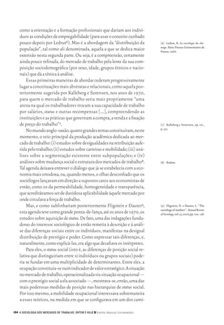 como a orientação e a formação profissionais que dariam aos indiví‑
           duos as condições de empregabilidade (para usar o conceito cunhado
           pouco depois por Ledrut6). Mas é a abordagem da “distribuição da                [6]	 Ledrut, R. La sociologie du chô-
                                                                                           mage. Paris: Presses Universitaires de
           população”, tal como ali denominada, aquela a que se dedica maior               France, 1966.
           extensão nesta segunda parte. Ou seja, é a compreensão, certamente
           ainda pouco refinada, do mercado de trabalho pela lente da sua com‑
           posição sociodemográfica (por sexo, idade, grupos étnicos e nacio‑
           nais) que dá a tônica à análise.
               Essas primeiras maneiras de abordar cederam progressivamente
           lugar a conceituações mais abstratas e relacionais, como aquela pos‑
           teriormente sugerida por Kalleberg e Sorensen, nos anos de 1970,
           para quem o mercado de trabalho seria mais propriamente “uma
           arena na qual os trabalhadores trocam a sua capacidade de trabalho
           por salários, status e outras recompensas […], compreendendo as
           instituições e as práticas que governam a compra, a venda e a fixação
           de preço do trabalho”7.                                                         [7]	 Kalleberg e Sorensen, op. cit.,
                                                                                           p. 351.
               No mundo anglo‑saxão, quatro grandes temas constituíram, neste
           momento, o veio principal da produção acadêmica dedicada ao mer‑
           cado de trabalho: (i) estudos sobre desigualdades na retribuição aufe‑
           rida pelo trabalho; (ii) estudos sobre carreiras e mobilidade; (iii) aná‑
           lises sobre a segmentação existente entre subpopulações; e (iv)
           análises sobre mudança social e estrutura dos mercados de trabalho8.            [8]	 Ibidem.
           Tal agenda deixava entrever o diálogo que já se estabelecia com a eco‑
           nomia mais ortodoxa, ou, quando menos, o olhar desconfiado que os
           sociólogos lançavam em direção a supostos caros aos economistas de
           então, como os da permeabilidade, homogeneidade e transparência,
           que acreditávamos ser de duvidosa aplicabilidade àquele mercado por
           onde circulava a força de trabalho.
               Mas, e como sublinhariam posteriormente Fligstein e Dauter9,                [9]	 Fligstein, N. e Dauter, L. “The
                                                                                           sociology of markets”. Annual Review
           esta agenda teve como grande ponta‑de‑lança, até os anos de 1970, os            of Sociology, vol. 33, 2007, pp. 105‑ 138.
           estudos sobre aquisição de status. De fato, uma das indagações funda‑
           doras do interesse sociológico de então remetia à descrição e à análi‑
           se das diferenças sociais entre os indivíduos, manifestas na desigual
           distribuição de prestígio e poder. Como expressar tais diferenças, e,
           naturalmente, como explicá‑las, era algo que desafiava os intérpretes.
               Para eles, o status social (isto é, as diferenças de posição social re‑
           lativa que distinguiriam entre si indivíduos ou grupos sociais) pode‑
           ria se fundar em uma multiplicidade de determinantes. Entre eles, a
           ocupação constituía‑se num indicador de valor estratégico. A situação
           no mercado de trabalho, operacionalizada via situação ocupacional —
           com o prestígio social a ela associado —, mostrava‑se, então, uma das
           mais poderosas medidas de posição nas hierarquias de status social.
           Por isso mesmo, a mobilidade ocupacional interessava sobremaneira
           a esses teóricos, na medida em que se configurava em um dos cami‑

      154 A SOCIOLOGIA DOS MERCADOS DE TRABALHO, ONTEM E HOJE ❙❙ ­ adya Araujo Guimarães
                                                                 N




09_guimaraes_p150a171.indd 154                                                                                                     26/11/09 18:30
 