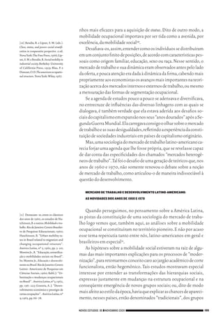 nhos mais eficazes para a aquisição de status. Dito de outro modo, a
                                                        mobilidade ocupacional importava por ser tida como a avenida, por
           [10]	Bendix, R. e Lipset, S. M. (eds.).      excelência, da mobilidade social10.
           Class, status, and power: social stratifi-
           cation in comparative perspective. 2 ed.
                                                            Desafiava‑os, assim, entender como os indivíduos se distribuíram
           Nova York: The Free Press, 1966; Lip‑        em um conjunto finito de posições, de acordo com características pes‑
           set, S. M. e Bendix, R. Social mobility in
           industrial society.Berkeley: University
                                                        soais como origem familiar, educação, sexo ou raça. Nesse sentido, o
           of Califórnia Press, 1959; Blau, P. e        mercado de trabalho e sua dinâmica eram observados antes pelo lado
           Duncan, O. D. The american occupatio-
           nal structure. Nova York: Wiley, 1967.
                                                        da oferta, e pouca atenção era dada à dinâmica da firma, cabendo mais
                                                        propriamente aos economistas os avanços mais importantes na teori‑
                                                        zação acerca dos mercados internos e externos de trabalho, ou mesmo
                                                        a mensuração das formas de segmentação ocupacional.
                                                            Se a agenda de estudos pouco a pouco se adensava e diversificava,
                                                        no entrecruze de influências das diversas linhagens com as quais se
                                                        dialogava, é também verdade que ela estava aderida aos desafios so‑
                                                        ciais do capitalismo em expansão nos seus “anos dourados” após a Se‑
                                                        gunda Guerra Mundial. Ela carregava consigo o olhar sobre o mercado
                                                        de trabalho e as suas desigualdades, refletindo a experiência da consti‑
                                                        tuição de sociedades industriais em países de capitalismo originário.
                                                            Mas, uma sociologia do mercado de trabalho latino‑americano ca‑
                                                        recia forjar uma agenda que lhe fosse própria, que se revelasse capaz
                                                        de dar conta das especificidades dos chamados “mercados heterogê‑
                                                        neos de trabalho”. Tal foi o desafio de uma geração de teóricos que, nos
                                                        anos de 1960 e 1970, não somente renovou o debate sobre a noção
                                                        de mercado de trabalho, como articulou‑o de maneira indissociável à
                                                        questão do desenvolvimento.

                                                            MERCADO DE TRABALHO E DESENVOLVIMENTO LATINO-AMERICANO:
                                                            AS NOVIDADES DOS ANOS de 1960 E 1970


                                                           Quando perseguimos, no pensamento sobre a América Latina,
           [11]	 Destacam‑ se, entre os clássicos
           dos anos de 1960, os estudos de Hu‑          as pistas da constituição de uma sociologia do mercado de traba‑
           tchinson, B. e outros. Mobilidade e tra-     lho logo vemos que, também aqui, as análises sobre a mobilidade
           balho. Rio de Janeiro: Centro Brasilei‑
           ro de Pesquisas Educacionais, 1960;          ocupacional se constituíram no território pioneiro. E não por acaso
           Hutchinson, B. “Urban mobility ra‑           esse tema repercutia tanto entre nós, latino‑americanos em geral e
           tes in Brazil related to migration and
           changing occupational structure”.            brasileiros em especial11.
           América Latina, nº 5, 1962, pp. 3‑ 20;          As hipóteses sobre a mobilidade social estiveram na raiz de algu‑
           Moreira Jr., R. “Educação, estratifica‑
           ção e mobilidades sociais no Brasil”.        mas das mais importantes explicações para os processos de “moder‑
           In: Moreira Jr.. Educação e desenvolvi-      nização”, para retomarmos conceito caro ao jargão acadêmico de corte
           mento no Brasil. Rio de Janeiro: Centro
           Latino‑ Americano de Pesquisas em
                                                        funcionalista, então hegemônico. Tais estudos mostravam especial
           Ciências Sociais, 1960; Kahl, J. “Ur‑        interesse por entender as transformações das hierarquias sociais,
           banização e mudanças ocupacionais
           no Brasil”. América Latina, nº 5, 1962,
                                                        expressas justamente em mudanças na estrutura ocupacional e na
           pp. 196‑ 223; Gouveia, A. J. “Desen‑         conseqüente emergência de novos grupos sociais; ou, dito de modo
           volvimento econômico e prestígio de
           certas ocupações”. América Latina, nº
                                                        mais afeito ao estilo da época, havia que explicar as chances de apareci‑
           9, 1965, pp. 66‑ 78.                         mento, nesses países, então denominados “tradicionais”, dos grupos

                                                        NOVOS ESTUDOS 85 ❙❙ NOVEMBRO 2009                                           155




09_guimaraes_p150a171.indd 155                                                                                                  26/11/09 18:30
 
