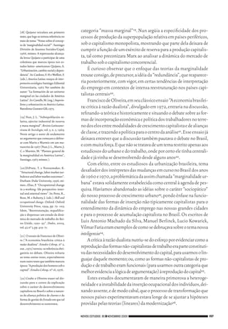 [18]	 Quijano veiculara um primeiro          categoria “massa marginal”19. Nun argüia a especificidade dos pro‑
           texto, que logo se tornou referência no      cessos de produção da superpopulação relativa em países periféricos,
           trato do tema: “Notas sobre el concep‑
           to de ‘marginalidad social’”. Santiago:      sob o capitalismo monopolista, mostrando que parte dela deixara de
           División de Asuntos Sociales/Cepal,          cumprir a função de um exército de reserva para a produção capitalis‑
           1966, mimeo. A repercussão alcança‑
           da levou Quijano a participar de uma         ta, tal como preconizara Marx ao analisar a dinâmica do mercado de
           coletânea que marcou época nos es‑           trabalho sob o capitalismo concorrencial.
           tudos latino‑ americanos: Quijano, A.
           “Urbanización, cambio social y depen‑             É curioso observar que o enfoque das teorias da marginalidade
           dencia”. In: Cardoso, F. H e Weffort, F.     trouxe consigo, de precursor, a idéia da “redundância”, que reaparece‑
           (eds.). America Latina: ensayos de inter-
           pretación sociológica Santiago: Editorial    ria posteriormente, com vigor, em certas tendências de interpretação
           Universitaria, 1967. Ver também do           do emprego em contextos de intensa reestruturação nos países capi‑
           autor: “La formación de un universo
           marginal en las ciudades de América          talistas centrais20.
           Latina”. In: Castells, M. (org.). Imperia-        Francisco de Oliveira, em seu clássico ensaio “A economia brasilei‑
           lismo y urbanización en América Latina.
           Barcelona: Gustavo Gili, 1973.               ra: crítica à razão dualista”, divulgado em 1972, entraria na discussão,
                                                        refinando‑a teórica e historicamente e situando o debate sobre as for‑
           [19]	Nun, J. L. “Sobrepoblación re‑
           lativa, ejército industrial de reserva       mas de incorporação econômica e política dos trabalhadores no terre‑
           y masa marginal”. Revista Latinoame-         no dos elos entre modalidades de crescimento capitalista e de alianças
           ricana de Sociología, vol. 5, n. 2, 1969.
           Neste artigo o autor dá andamento            de classe, e trazendo a política para o centro da análise21. Esse ensaio já
           ao argumento que começara a deline‑          deixava entrever que a discussão também pautava o debate no Brasil,
           ar com Marin e Murmis em um ma‑
           nuscrito de 1967 (Nun, J. L., Marin, J.      e com muita força. E que não se tratava de um tema restrito apenas aos
           C. e Murmis, M. “Planteo general de          estudiosos do urbano e do trabalho, onde por certo ele tinha centrali‑
           la marginalidad en América Latina”,
           Santiago, 1967, mimeo.).                     dade e já vinha se desenvolvendo desde alguns anos22.
                                                             Com efeito, entre os estudiosos da urbanização brasileira, tema
           [20]	DiPrete, T. e Nonnemaker, K.
           “Structural change, labor market tur‑        desafiador dos intérpretes das mudanças em curso no Brasil dos anos
           bulence and labor market outcomes”.          de 1960 e 1970, a problemática da assim chamada “marginalidade ur‑
           Durham: Duke University, 1996, mi‑
           meo.; Elias, P. “Occupational change         bana” estava solidamente estabelecida como central à agenda de pes‑
           in a working‑ life perspective: inter‑       quisa. Havíamos abandonado as idéias sobre o caráter “sociopático”
           nal and external views”. In: Penn, R.,
           Rose, M. e Ruberry, J. (eds.). Skill and     do nosso processo de crescimento urbano23, pondo ênfase na funcio‑
           occupational change. Oxford: Oxford          nalidade das formas de inserção não tipicamente capitalistas para o
           University Press, 1994, pp. 75‑ 105;
           Idem, “Reestruturação, requalifica‑
                                                        entendimento da dinâmica do emprego nas nossas grandes cidades
           ção e dispensas: um estudo da dinâ‑          e para o processo de acumulação capitalista no Brasil. Os escritos de
           mica do mercado de trabalho do Rei‑
           no Unido, 1991‑ 95”. Dados, 2004,
                                                        Luis Antonio Machado da Silva, Manuel Berlinck, Lucio Kowarick,
           vol. 47, nº 3, pp. 419‑ 71.                  Vilmar Faria eram exemplos de como se debruçava sobre o tema nossa
           [21]	 O ensaio de Francisco de Olivei‑
                                                        inteligenzia24.
           ra (“A economia brasileira: crítica à             A crítica à razão dualista nutriu‑se do esforço por evidenciar como a
           razão dualista”. Estudos Cebrap, nº 2,
           out., 1972) tornou‑ se referência obri‑
                                                        reprodução das formas não‑capitalistas de trabalho era parte constituti‑
           gatória no debate. Oliveira voltaria         va das necessidades do desenvolvimento do capital, para usarmos o lin‑
           ao tema outras vezes, especialmente
           num outro texto que também marcou
                                                        guajar daquele momento; ou, como as formas não‑capitalistas de pro‑
           época: “A produção dos homens sob o          dução e de trabalho eram funcionais (para usarmos outra categoria que
           capital”. Estudos Cebrap, nº 16, 1976.
                                                        melhor evidencia a lógica de argumentação) à reprodução do capital25.
           [22]	Coube a Oliveira trazer tal dis‑             Estes estudos documentaram de maneira primorosa a heteroge‑
           cussão para o centro da explicação
           sobre o caráter do desenvolvimento
                                                        neidade e a instabilidade da inserção ocupacional dos indivíduos, dei‑
           capitalista no Brasil e sobre a nature‑      xando assente, e de modo cabal, que o processo de transformação que
           za da aliança política de classes e da
           forma de gestão do Estado em que tal
                                                        nossos países experimentavam estava longe de se ajustar a hipóteses
           desenvolvimento se sustentava.               providas pelas teorias (lineares) da modernização26.

                                                        NOVOS ESTUDOS 85 ❙❙ NOVEMBRO 2009                                             157




09_guimaraes_p150a171.indd 157                                                                                                    26/11/09 18:30
 