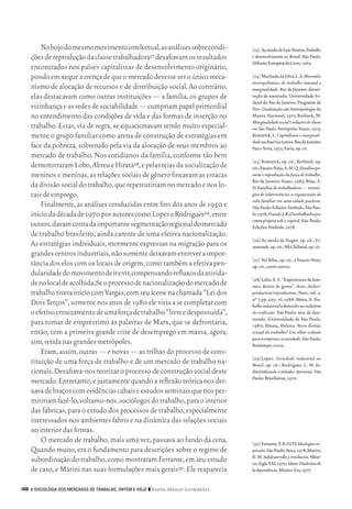 No bojo do mesmo movimento intelectual, as análises sobre condi‑            [23]	Ao modo de Luiz Pereira. Trabalho
           ções de reprodução da classe trabalhadora27 desafiavam os resultados            e desenvolvimento no Brasil. São Paulo:
                                                                                           Difusão Européia do Livro, 1965.
           encontrados nos países capitalistas de desenvolvimento originário,
           pondo em xeque a crença de que o mercado devesse ser o único meca‑              [24]	Machado da Silva, L. A. Mercados
                                                                                           metropolitanos de trabalho manual e
           nismo de alocação de recursos e de distribuição social. Ao contrário,           marginalidade. Rio de Janeiro: disser‑
           elas destacavam como outras instituições — a família, os grupos de              tação de mestrado, Universidade Fe‑
                                                                                           deral do Rio de Janeiro, Programa de
           vizinhança e as redes de sociabilidade — cumpriam papel primordial              Pós‑ Graduação em Antropologia do
           no entendimento das condições de vida e das formas de inserção no               Museu Nacional, 1971; Berlinck, M.
                                                                                           Marginalidade social e relações de classe
           trabalho. Estas, via de regra, se equacionavam tendo muito especial‑            em São Paulo. Petrópolis: Vozes, 1975;
           mente o grupo familiar como arena de construção de estratégias em               Kowarick, L. Capitalismo e marginali-
                                                                                           dade na América Latina. Rio de Janeiro:
           face da pobreza, sobretudo pela via da alocação de seus membros ao              Paz e Terra, 1975; Faria, op. cit.
           mercado de trabalho. Nos cotidianos da família, conforme tão bem
                                                                                           [25]	Kowarick, op. cit.; Berlinck, op.
           demonstraram Lobo, Abreu e Hirata28, e pelas teias da socialização de           cit.; Fausto Neto, A. M. Q. Família ope-
           meninos e meninas, as relações sociais de gênero fincavam as estacas            rária e reprodução da força de trabalho.
                                                                                           Rio de Janeiro: Vozes, 1982; Bilac, E.
           da divisão social do trabalho, que repercutiriam no mercado e nos lo‑           D. Famílias de trabalhadores — estraté-
           cais de emprego.                                                                gias de sobrevivência: a organização da
                                                                                           vida familiar em uma cidade paulista.
               Finalmente, as análises conduzidas entre fins dos anos de 1950 e            São Paulo: Edições Símbolo, São Pau‑
           início da década de 1970 por autores como Lopes e Rodrigues29, entre            lo, 1978; Prandi, J. R. O trabalhador por
                                                                                           conta própria sob o capital. São Paulo:
           outros, davam conta da importante segmentação regional do mercado               Edições Símbolo, 1978.
           de trabalho brasileiro, ainda carente de uma efetiva nacionalização.
                                                                                           [26]	Ao modo de Hagen. op. cit.; Ei‑
           As estratégias individuais, mormente expressas na migração para os              senstadt, op. cit.; McClelland, op. cit.
           grandes centros industriais, não somente deixavam entrever a impor‑
                                                                                           [27]	Ver Bilac, op. cit., e Fausto Neto,
           tância dos elos com os locais de origem, como também a efetiva pen‑             op. cit., entre outros.
           dularidade do movimento de ir e vir, compensando refluxos da ativida‑
                                                                                           [28]	Lobo, E. S. “Expériences de fem‑
           de no local de acolhida.Se o processo de nacionalização do mercado de           mes, destin de genre”. Actes. Atelier/
           trabalho tivera início com Vargas, com seu ícone na chamada “Lei dos            production/reproduction. Paris, vol. 2,
                                                                                           nº 7, pp. 205‑ 16, 1988; Abreu. A. Tra-
           Dois Terços”, somente nos anos de 1980 ele viria a se completar com             balho industrial a domicilio na indústria
           o efetivo enraizamento de uma força de trabalho “livre e despossuída”,          de confecção. São Paulo: tese de dou‑
                                                                                           torado, Universidade de São Paulo,
           para tomar de empréstimo as palavras de Marx, que se defrontaria,               1980; Hirata, Helena. Nova divisão
           então, com a primeira grande crise de desemprego em massa, agora,               sexual do trabalho? Um olhar voltado
                                                                                           para a empresa e a sociedade. São Paulo:
           sim, retida nas grandes metrópoles.                                             Boitempo, 2002.
               Eram, assim, outras — e novas — as trilhas do processo de cons‑
                                                                                           [29]	Lopes, Sociedade industrial no
           tituição de uma força de trabalho e de um mercado de trabalho na‑               Brasil, op. cit.; Rodrigues, L. M. In-
           cionais. Desafiava‑nos teorizar o processo de construção social deste           dustrialização e atitudes operárias. São
                                                                                           Paulo: Brasiliense, 1970.
           mercado. Entretanto, e justamente quando a reflexão teórica nos dei‑
           xava de braços com evidências cabais e estudos seminais que nos per‑
           mitiriam fazê‑lo, voltamo‑nos, sociólogos do trabalho, para o interior
           das fábricas, para o estudo dos processos de trabalho, especialmente
           interessados nos ambientes fabris e na dinâmica das relações sociais
           no interior das firmas.
               O mercado de trabalho, mais uma vez, passava ao fundo da cena.              [30]	Ferrante, V. B. FGTS: Ideologia e re-
           Quando muito, era o fundamento para descrições sobre o regime de                pressão. São Paulo: Ática, 1978; Marini,
                                                                                           R. M. Subdesarrollo y revolución. Méxi‑
           subordinação do trabalho, como mostraram Ferrante, em seu estudo                co: Siglo XXI, 1970; Idem. Dialéctica de
           de caso, e Marini nas suas formulações mais gerais30. Ele reaparecia            la dependência. México: Era, 1977.


      158 A SOCIOLOGIA DOS MERCADOS DE TRABALHO, ONTEM E HOJE ❙❙ ­ adya Araujo Guimarães
                                                                 N




09_guimaraes_p150a171.indd 158                                                                                                     26/11/09 18:30
 