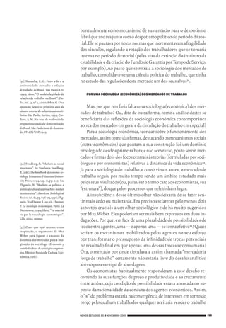 pontualmente como mecanismo de sustentação para o despotismo
                                                        fabril que andava junto com o despotismo político do período ditato‑
                                                        rial. Ele se pautava por novas normas que incrementavam a fragilidade
                                                        dos vínculos, regulando a rotação dos trabalhadores que se tornaria
                                                        intensa no período ditatorial (pelas vias da extinção do instituto da
                                                        estabilidade e da criação do Fundo de Garantia por Tempo de Serviço,
                                                        por exemplo). Ao passo que se retraía a sociologia dos mercados de
                                                        trabalho, consolidava‑se uma ciência política do trabalho, que tinha
           [31]	 Noronha, E. G. Entre a lei e a         no estudo das regulações deste mercado um dos seus alvos31.
           arbitrariedade: mercados e relações
           de trabalho no Brasil. São Paulo: LTr,
           1999; Idem. “O modelo legislado de               POR UMA SOCIOLOGIA (ECONÔMICA) DOS MERCADOS DE TRABALHO
           relações de trabalho no Brasil”. Da-
           dos, vol. 43, nº 2, 2000; Arbix, G. Uma
           aposta no futuro: os primeiros anos da           Mas, por que nos faria falta uma sociologia (econômica) dos mer‑
           câmara setorial da indústria automobi-
           lística. São Paulo: Scritta, 1995; Car‑
                                                        cados de trabalho? Ou, dito de outra forma, como a análise destes se
           doso, A. M. Nas teias da modernidade:        beneficiaria das reflexões da sociologia econômica contemporânea
           pragmatismo sindical e democratização
           do Brasil. São Paulo: tese de doutora‑
                                                        acerca dos mercados em geral e da circulação do trabalho em especial?
           do, FFLCH/USP, 1995.                             Para a sociologia econômica, teorizar sobre o funcionamento dos
                                                        mercados, assim como das firmas, destacando os mecanismos sociais
                                                        (extra‑econômicos) que pautam a sua construção foi um domínio
                                                        privilegiado desde a primeira hora; e não sem razão, posto serem mer‑
                                                        cados e firmas dois dos focos centrais às teorias (formuladas por soci‑
           [32]	Swedberg, R. “Markets as social         ólogos e por economistas) relativas à dinâmica da vida econômica32.
           structures”. In: Smelser e Swedberg,
           R. (eds). The handbook of economic so-
                                                        Já para a sociologia do trabalho, e como vimos antes, o mercado de
           ciology. Princeton: Princeton Univer‑        trabalho seguiu por muito tempo sendo um âmbito estudado mais
           sity Press, 1994, cap. 11, pp. 255‑ 82;
           Fligstein, N. “Markets as politics: a
                                                        pelos seus resultados (ou, para usar o termo caro aos economistas, sua
           political cultural approach to market        “estrutura”), do que pelos processos que nele tinham lugar.
           institutions”. American Sociological
           Review, vol. 61, pp. 656‑ 73, 1996; Flig‑
                                                            A insuficiência desse último olhar não deixaria de se fazer sen‑
           stein. N. e Dauter. L. op. cit. ; Steiner,   tir mais cedo ou mais tarde. Era preciso esclarecer pelo menos dois
           P. La sociologie économique. Paris: La
           Découverte, 1999; Idem, “Le marché
                                                        aspectos cruciais a um olhar sociológico e de há muito sugeridos
           vu par la sociologie économique”.            por Max Weber. Eles poderiam ser mais bem expressos em duas in‑
           Lille, 2004, mimeo.
                                                        dagações. Por que, em face de uma pluralidade de possibilidades de
           [33]	Claro que aqui retomo, como             troca entre agentes, uma — e apenas uma — se torna efetiva33? Quais
           inspiração, o argumento de Max
           Weber para figurar o encanto da
                                                        seriam os mecanismos mobilizados pelos agentes no seu esforço
           dinâmica dos mercados para a ima‑            por transformar o pressuposto da infinidade de trocas potenciais
           ginação do sociólogo (Economía y
           sociedad: esbozo de sociología compreen-
                                                        no resultado final em que apenas uma dessas trocas se consumaria?
           siva. México: Fondo de Cultura Eco‑          Ora, o mercado por onde circulava a assim chamada “mercadoria
           nómica, 1961).
                                                        força de trabalho” certamente não estaria livre do desafio analítico
                                                        aberto por esse tipo de abordagem.
                                                            Os economistas habitualmente responderam a esse desafio re‑
                                                        correndo às suas funções de preço e produtividade e ao cruzamento
                                                        entre ambas, cuja condição de possibilidade estava ancorada no su‑
                                                        posto da racionalidade da conduta dos agentes econômicos. Assim,
                                                        o “x” do problema estaria na convergência de interesses em torno do
                                                        preço pelo qual um trabalhador qualquer aceitaria vender o trabalho

                                                        NOVOS ESTUDOS 85 ❙❙ NOVEMBRO 2009                                         159




09_guimaraes_p150a171.indd 159                                                                                                26/11/09 18:30
 