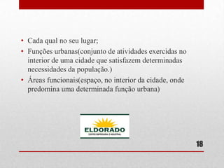 • Cada qual no seu lugar;
• Funções urbanas(conjunto de atividades exercidas no
interior de uma cidade que satisfazem determinadas
necessidades da população.)
• Áreas funcionais(espaço, no interior da cidade, onde
predomina uma determinada função urbana)

18

 