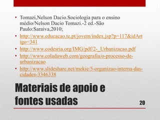 • Tomazi,Nelson Dacio.Sociologia para o ensino
médio/Nelson Dacio Tomazi.-2 ed.-São
Paulo:Saraiva,2010;
• http://www.educacao.te.pt/jovem/index.jsp?p=117&idArt
igo=341
• http://www.codesria.org/IMG/pdf/2-_Urbanizacao.pdf
• http://www.coladaweb.com/geografia/o-processo-deurbanizacao
• http://www.slideshare.net/mekie/5-organizao-interna-dascidades-3346338

Materiais de apoio e
fontes usadas

20

 