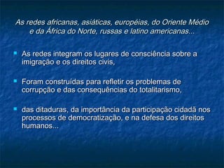 As redes africanas, asiáticas, européias, do Oriente MédioAs redes africanas, asiáticas, européias, do Oriente Médio
e da África do Norte, russas e latino americanas...e da África do Norte, russas e latino americanas...
 As redes integram os lugares de consciência sobre aAs redes integram os lugares de consciência sobre a
imigração e os direitos civis,imigração e os direitos civis,
 Foram construídas para refletir os problemas deForam construídas para refletir os problemas de
corrupção e das consequências do totalitarismo,corrupção e das consequências do totalitarismo,
 das ditaduras, da importância da participação cidadã nosdas ditaduras, da importância da participação cidadã nos
processos de democratização, e na defesa dos direitosprocessos de democratização, e na defesa dos direitos
humanos...humanos...
 