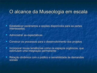 O alcance da Museologia em escalaO alcance da Museologia em escala
 Estabelecer parâmetros e opções disponíveis para as partesEstabelecer parâmetros e opções disponíveis para as partes
interessadasinteressadas
 Administrar as expectativasAdministrar as expectativas
 Construir os processos para o desenvolvimento dos projetosConstruir os processos para o desenvolvimento dos projetos
 Incorporar novas tendências como os espaços orgânicos, queIncorporar novas tendências como os espaços orgânicos, que
estimulam uma integração permanenteestimulam uma integração permanente
 Relação dinâmica com o público e sensibilidade às demandasRelação dinâmica com o público e sensibilidade às demandas
sociaissociais
 