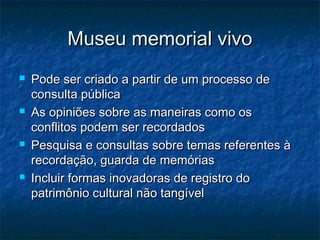 Museu memorial vivoMuseu memorial vivo
 Pode ser criado a partir de um processo dePode ser criado a partir de um processo de
consulta públicaconsulta pública
 As opiniões sobre as maneiras como osAs opiniões sobre as maneiras como os
conflitos podem ser recordadosconflitos podem ser recordados
 Pesquisa e consultas sobre temas referentes àPesquisa e consultas sobre temas referentes à
recordação, guarda de memóriasrecordação, guarda de memórias
 Incluir formas inovadoras de registro doIncluir formas inovadoras de registro do
patrimônio cultural não tangívelpatrimônio cultural não tangível
 